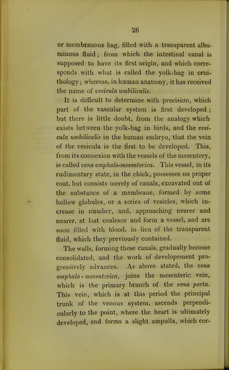 or membranous bag, tilled with a transparent albu- minous fluid ; from which the intestinal canal is supposed to have its first origin, and which corre- sponds with what is called the yolk-bag in orni- thology; whereas, in human anatomy, it has received the name of vesicula umbilicalis. It is difficult to determine with precision, which part of the vascular system is first developed ; but there is little doubt, from the analogy which exists between the yolk-bag in birds, and the vesi- cula umbilicalis in the human embryo, that the vein of the vesicula is the first to be developed. This, from its connexion with the vessels of the mesentery, is called vena omphalo-mesenterica. This vessel, in its rudimentary state, in the chick, possesses no proper coat, but consists merely of canals, excavated out of the substance of a membrane, formed by some hollow globules, or a series of vesicles, which in- crease in number, and, approaching nearer and nearer, at last coalesce and form a vessel, and are soon filled with blood, in lieu of the transparent fluid, which they previously contained. The walls, forming these canals, gradually become consolidated, and the work of developement pro- gressively advances. As above stated, the vena omplialo - mesentcrica, joins the mesenteric vein, which is the primary branch of the vena porta. This vein, which is at this period the principal trunk of the venous system, ascends perpendi- cularly to the point, where the heart is ultimately developed, and forms a slight ampulla, which cor-