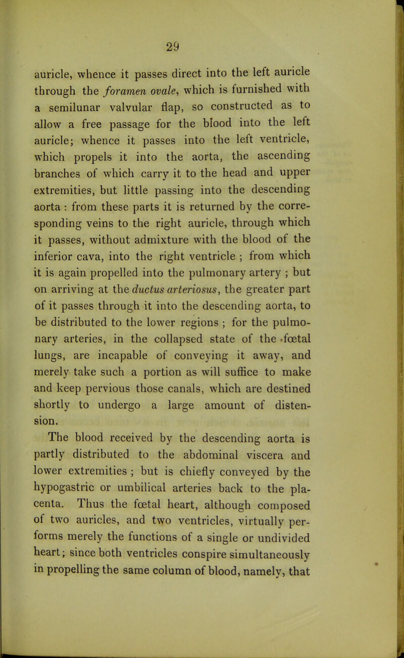 auricle, whence it passes direct into the left auricle through the foramen ovale, which is furnished with a semilunar valvular flap, so constructed as to allow a free passage for the blood into the left auricle; whence it passes into the left ventricle, which propels it into the aorta, the ascending branches of which carry it to the head and upper extremities, but little passing into the descending aorta : from these parts it is returned by the corre- sponding veins to the right auricle, through which it passes, without admixture with the blood of the inferior cava, into the right ventricle ; from which it is again propelled into the pulmonary artery ; but on arriving at the ductus arteriosus, the greater part of it passes through it into the descending aorta, to be distributed to the lower regions ; for the pulmo- nary arteries, in the collapsed state of the .foetal lungs, are incapable of conveying it away, and merely take such a portion as will suffice to make and keep pervious those canals, which are destined shortly to undergo a large amount of disten- sion. The blood received by the descending aorta is partly distributed to the abdominal viscera and lower extremities ; but is chiefly conveyed by the hypogastric or umbilical arteries back to the pla- centa. Thus the foetal heart, although composed of two auricles, and two ventricles, virtually per- forms merely the functions of a single or undivided heart; since both ventricles conspire simultaneously in propelling the same column of blood, namely, that &