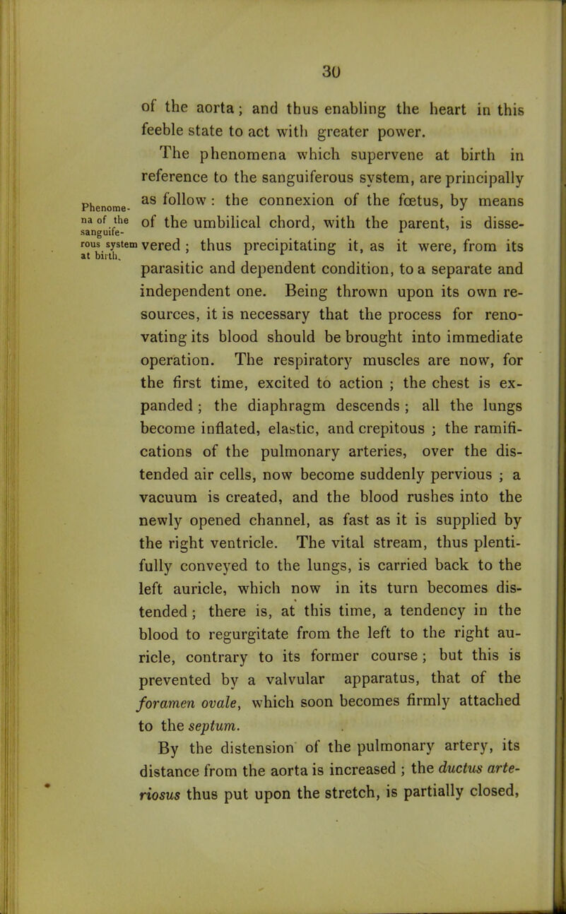 of the aorta; and thus enabling the heart in this feeble state to act with greater power. The phenomena which supervene at birth in reference to the sanguiferous system, are principally Phenome as ^°^ow : the connexion of the foetus, by means na of the 0f the umbilical chord, with the parent, is disse- sanguife- r rous system vered ; thus precipitating it, as it were, from its parasitic and dependent condition, to a separate and independent one. Being thrown upon its own re- sources, it is necessary that the process for reno- vating its blood should be brought into immediate operation. The respiratory muscles are now, for the first time, excited to action ; the chest is ex- panded ; the diaphragm descends ; all the lungs become inflated, elastic, and crepitous ; the ramifi- cations of the pulmonary arteries, over the dis- tended air cells, now become suddenly pervious ; a vacuum is created, and the blood rushes into the newly opened channel, as fast as it is supplied by the right ventricle. The vital stream, thus plenti- fully conveyed to the lungs, is carried back to the left auricle, which now in its turn becomes dis- % tended ; there is, at this time, a tendency in the blood to regurgitate from the left to the right au- ricle, contrary to its former course ; but this is prevented by a valvular apparatus, that of the foramen ovale, which soon becomes firmly attached to the septum. By the distension of the pulmonary artery, its distance from the aorta is increased ; the ductus arte- riosus thus put upon the stretch, is partially closed,