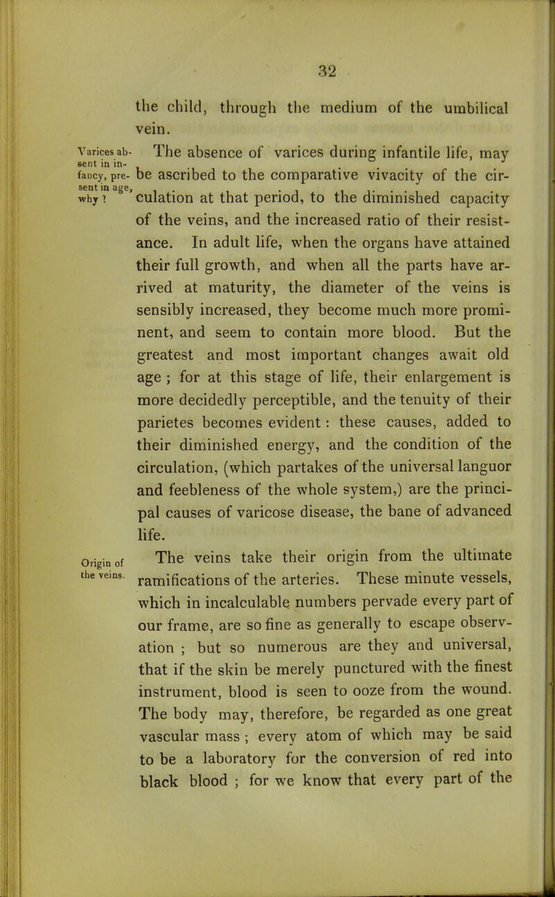 the child, through the medium of the umbilical vein. Varicesai>- The absence of varices during infantile life, may sent in in- , . J fancy, Pre- be ascribed to the comparative vivacity of the cir- sentinage, . . . why? culation at that period, to the diminished capacity of the veins, and the increased ratio of their resist- ance. In adult life, when the organs have attained their full growth, and when all the parts have ar- rived at maturity, the diameter of the veins is sensibly increased, they become much more promi- nent, and seem to contain more blood. But the greatest and most important changes await old age ; for at this stage of life, their enlargement is more decidedly perceptible, and the tenuity of their parietes becomes evident: these causes, added to their diminished energy, and the condition of the circulation, (which partakes of the universal languor and feebleness of the whole system,) are the princi- pal causes of varicose disease, the bane of advanced life. Origin of The veins take their origin from the ultimate the vans. ramificati0ns of the arteries. These minute vessels, which in incalculable numbers pervade every part of our frame, are so fine as generally to escape observ- ation ; but so numerous are they and universal, that if the skin be merely punctured with the finest instrument, blood is seen to ooze from the wound. The body may, therefore, be regarded as one great vascular mass ; every atom of which may be said to be a laboratory for the conversion of red into black blood ; for we know that every part of the