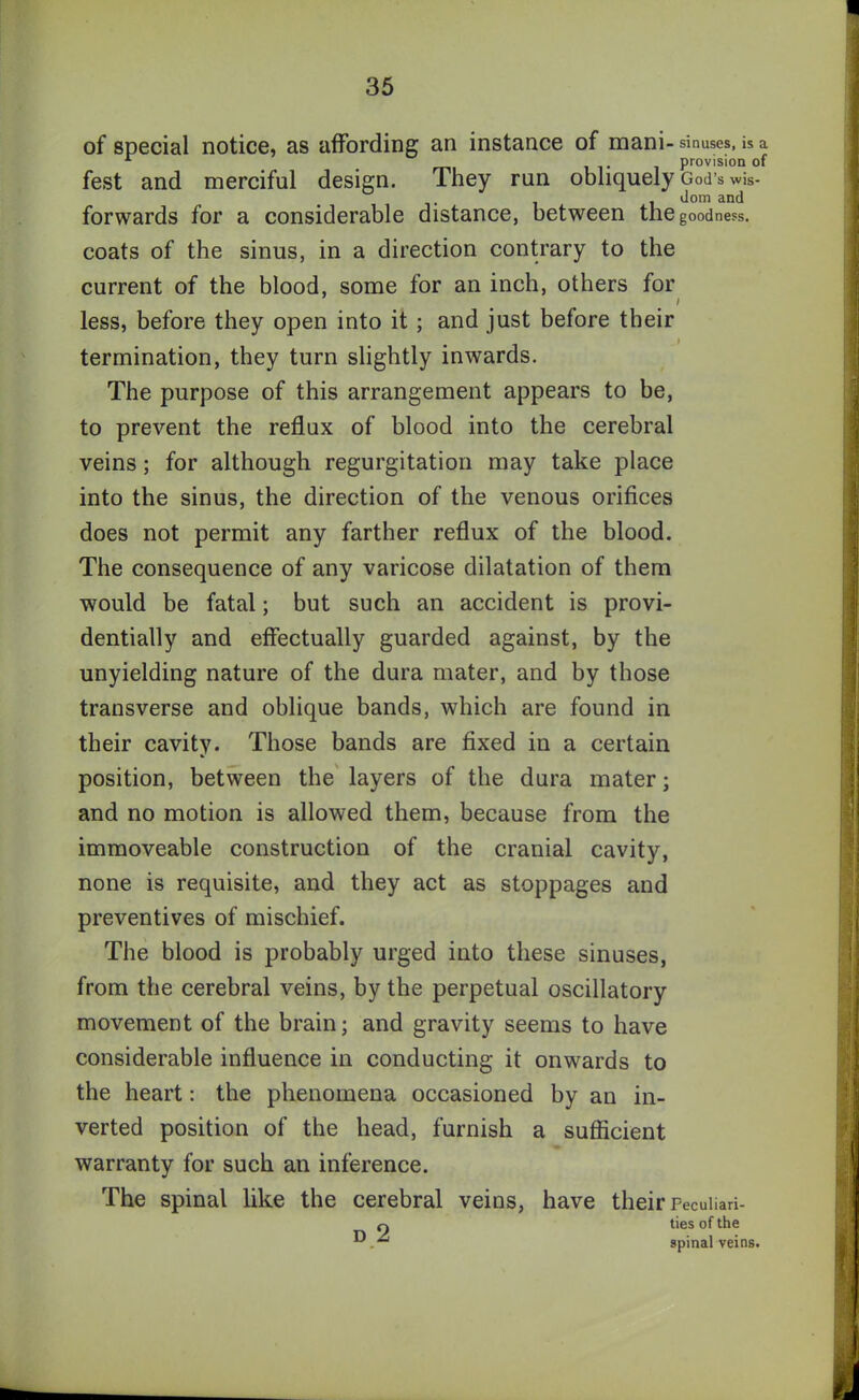 of special notice, as affording an instance of mani- sinuses, is a r provision of fest and merciful design. They run obliquely God’s wis- dom and forwards for a considerable distance, between the goodness, coats of the sinus, in a direction contrary to the current of the blood, some for an inch, others for less, before they open into it ; and just before their termination, they turn slightly inwards. The purpose of this arrangement appears to be, to prevent the reflux of blood into the cerebral veins; for although regurgitation may take place into the sinus, the direction of the venous orifices does not permit any farther reflux of the blood. The consequence of any varicose dilatation of them would be fatal; but such an accident is provi- dentially and effectually guarded against, by the unyielding nature of the dura mater, and by those transverse and oblique bands, which are found in their cavity. Those bands are fixed in a certain position, between the layers of the dura mater; and no motion is allowed them, because from the immoveable construction of the cranial cavity, none is requisite, and they act as stoppages and preventives of mischief. The blood is probably urged into these sinuses, from the cerebral veins, by the perpetual oscillatory movement of the brain; and gravity seems to have considerable influence in conducting it onwards to the heart: the phenomena occasioned by an in- verted position of the head, furnish a sufficient warranty for such an inference. The spinal like the cerebral veins, have their Peculiari- ty ties of the spinal veins.