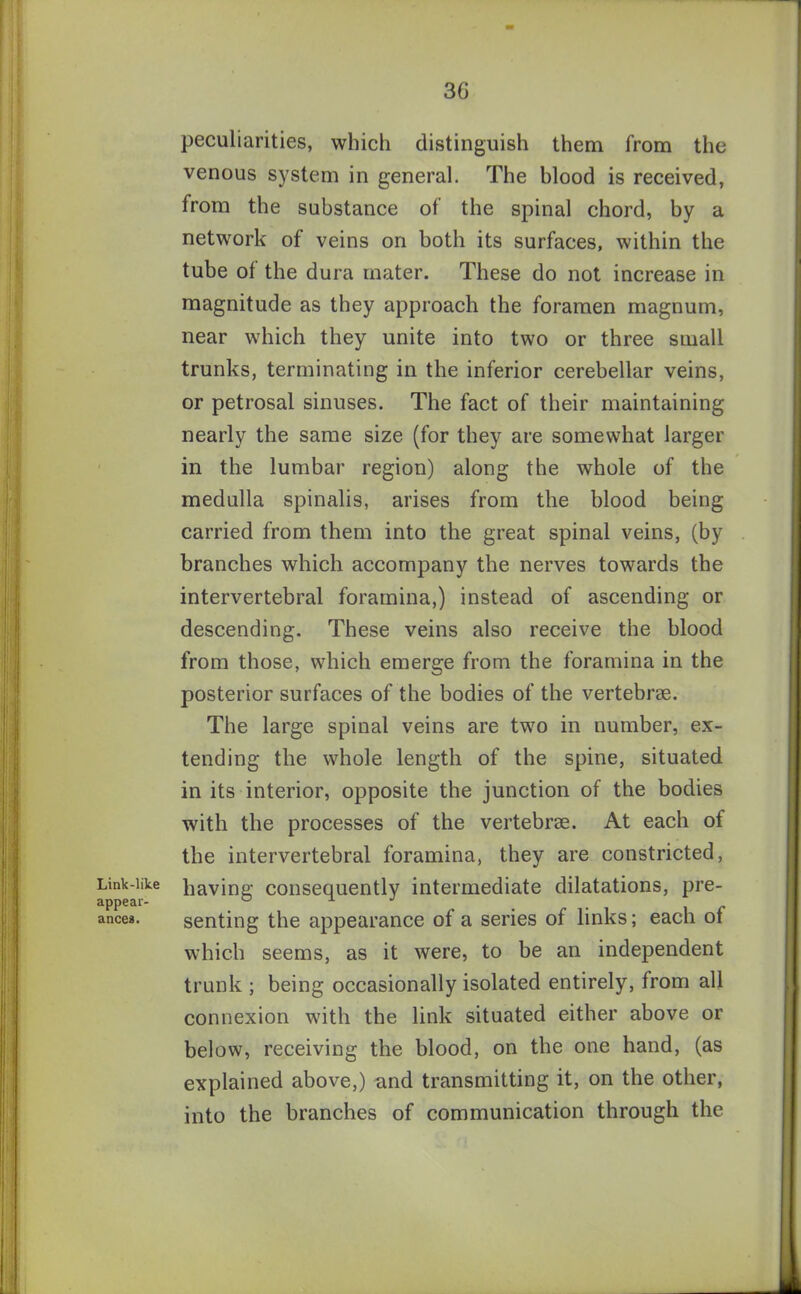 3G Link-like appear- ances. peculiarities, which distinguish them from the venous system in general. The hlood is received, from the substance of the spinal chord, by a network of veins on both its surfaces, within the tube of the dura mater. These do not increase in magnitude as they approach the foramen magnum, near which they unite into two or three small trunks, terminating in the inferior cerebellar veins, or petrosal sinuses. The fact of their maintaining nearly the same size (for they are somewhat larger in the lumbar region) along the whole of the medulla spinalis, arises from the blood being carried from them into the great spinal veins, (by branches which accompany the nerves towards the intervertebral foramina,) instead of ascending or descending. These veins also receive the blood from those, which emerge from the foramina in the posterior surfaces of the bodies of the vertebrae. The large spinal veins are two in number, ex- tending the whole length of the spine, situated in its interior, opposite the junction of the bodies with the processes of the vertebrae. At each of the intervertebral foramina, they are constricted, having consequently intermediate dilatations, pre- senting the appearance of a series of links; each of which seems, as it were, to be an independent trunk ; being occasionally isolated entirely, from all connexion with the link situated either above or below, receiving the blood, on the one hand, (as explained above,) and transmitting it, on the other, into the branches of communication through the