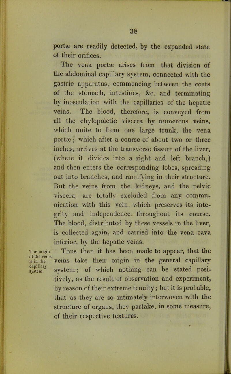 The origin of the veins is in the capillary system. portae are readily detected, by the expanded state ol their orifices. The vena portae arises from that division of the abdominal capillary system, connected with the gastric apparatus, commencing between the coats of the stomach, intestines, &c. and terminating by inosculation with the capillaries of the hepatic veins. The blood, therefore, is conveyed from all the chylopoietic viscera by numerous veins, which unite to form one large trunk, the vena portae ; which after a course of about two or three inches, arrives at the transverse fissure of the liver, (where it divides into a right and left branch,) and then enters the corresponding lobes, spreading out into branches, and ramifying in their structure. But the veins from the kidneys, and the pelvic viscera, are totally excluded from any commu- nication with this vein, which preserves its inte- grity and independence- throughout its course. The blood, distributed by these vessels in the liver, is collected again, and carried into the vena cava inferior, by the hepatic veins. Thus then it has been made to appear, that the veins take their origin in the general capillary system; of which nothing can be stated posi- tively, as the result of observation and experiment, by reason of their extreme tenuity; but it is probable, that as they are so intimately interwoven with the structure of organs, they partake, in some measure, of their respective textures.