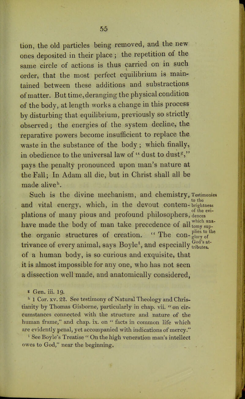 tion, the old particles being removed, and the new ones deposited in their place; the repetition of the same circle of actions is thus carried on in such order, that the most perfect equilibrium is main- tained between these additions and substractions of matter. But time, deranging the physical condition of the body, at length works a change in this process by disturbing that equilibrium, previously so strictly observed; the energies of the system decline, the reparative powers become insufficient to replace the waste in the substance of the body; which finally, in obedience to the universal law of “ dust to dustg,” pays the penalty pronounced upon man’s nature at the Fall; In Adam all die, but in Christ shall all be made alive'1. Such is the divine mechanism, and chemistry, Testimonies and vital energy, which, in the devout contem-brightness plations of many pious and profound philosophers, dences have made the body of man take precedence of all lomy'sup- the organic structures of creation. “ The con-|!mylofthe trivance of every animal, says Boyle1, and especially Sbutesf of a human body, is so curious and exquisite, that it is almost impossible for any one, who has not seen a dissection well made, and anatomically considered, 8 Gen. iii. 19. h 1 Cor. xv. 22. See testimony of Natural Theology and Chris- tianity by Thomas Gisborne, particularly in chap. vii. “ on cir- cumstances connected with the structure and nature of the human frame/’ and chap. ix. on “ facts in common life which are evidently penal, yet accompanied with indications of mercy.” 5 See Boyle’s Treatise “ On the high veneration man’s intellect owes to God,” near the beginning.