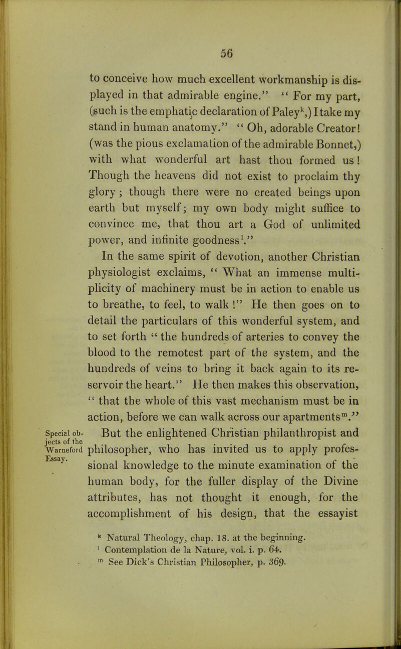 Special ob- jects of the Warneford Essay. to conceive how much excellent workmanship is dis- played in that admirable engine.” “ For my part, (such is the emphatic declaration of Paley1',) I take my stand in human anatomy.” “ Oh, adorable Creator! (was the pious exclamation of the admirable Bonnet,) with what wonderful art hast thou formed us! Though the heavens did not exist to proclaim thy glory ; though there were no created beings upon earth but myself; my own body might suffice to convince me, that thou art a God of unlimited power, and infinite goodness1.” In the same spirit of devotion, another Christian physiologist exclaims, “ What an immense multi- plicity of machinery must be in action to enable us to breathe, to feel, to walk !” He then goes on to detail the particulars of this wonderful system, and to set forth “ the hundreds of arteries to convey the blood to the remotest part of the system, and the hundreds of veins to bring it back again to its re- servoir the heart.” He then makes this observation, 11 that the whole of this vast mechanism must be in action, before we can walk across our apartments™.” But the enlightened Christian philanthropist and philosopher, who has invited us to apply profes- sional knowledge to the minute examination of the human body, for the fuller display of the Divine attributes, has not thought it enough, for the accomplishment of his design, that the essayist k Natural Theology, chap. 18. at the beginning. 1 Contemplation de la Nature, vol. i. p. 64. ,n See Dick’s Christian Philosopher, p. 369•