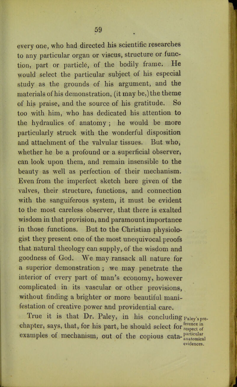 every one, who had directed his scientific researches to any particular organ or viscus, structure or func- tion, part or particle, of the bodily frame. He would select the particular subject of his especial study as the grounds of his argument, and the materials of his demonstration, (it may be,) the theme of his praise, and the source of his gratitude. So too with him, who has dedicated his attention to the hydraulics of anatomy ; he would be more particularly struck with the wonderful disposition and attachment of the valvular tissues. But who, whether he be a profound or a superficial observer, can look upon them, and remain insensible to the beauty as well as perfection of their mechanism. Even from the imperfect sketch here given of the valves, their structure, functions, and connection with the sanguiferous system, it must be evident to the most careless observer, that there is exalted wisdom in that provision, and paramount importance in those functions. But to the Christian physiolo- gist they present one of the most unequivocal proofs that natural theology can supply, of the wisdom and goodness of God. We may ransack all nature for a superior demonstration ; we may penetrate the interior of every part of man’s economy, however complicated in its vascular or other provisions, without finding a brighter or more beautiful mani- festation of creative power and providential care. True it is that Dr. Paley, in his concluding paiey's pre- chapter, says, that, for his part, he should select for examples of mechanism, out of the copious cata- ^'atom^ai evidences.