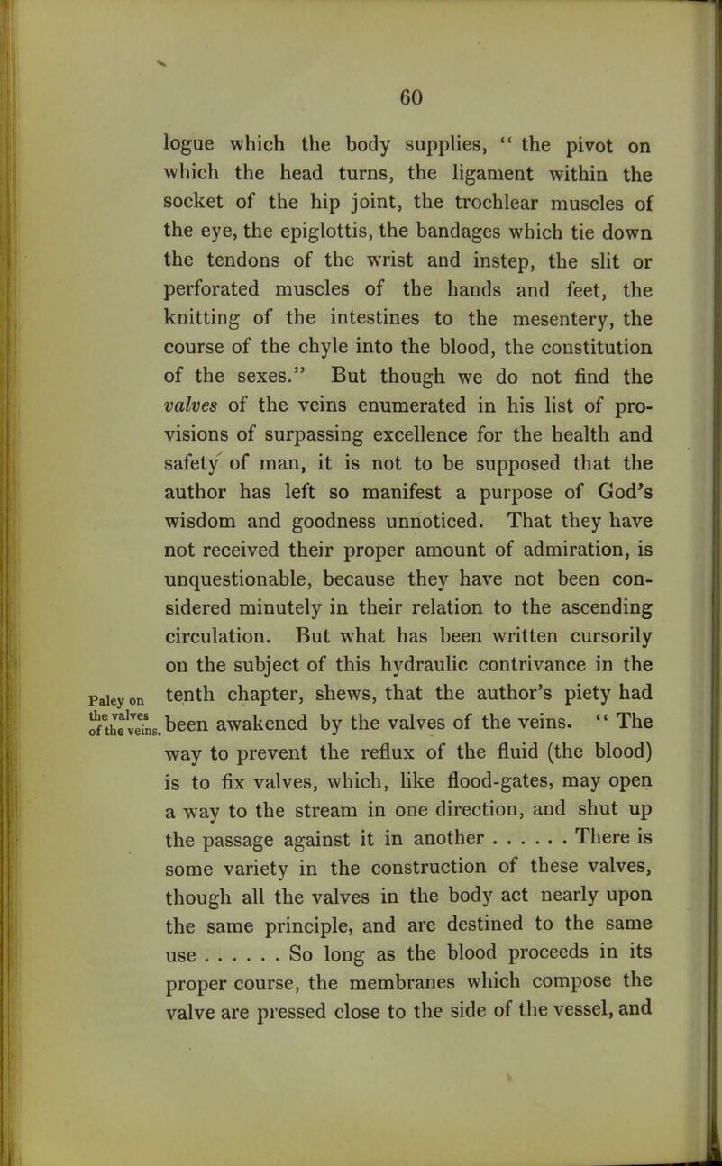 logue which the body supplies, “ the pivot on which the head turns, the ligament within the socket of the hip joint, the trochlear muscles of the eye, the epiglottis, the bandages which tie down the tendons of the wrist and instep, the slit or perforated muscles of the hands and feet, the knitting of the intestines to the mesentery, the course of the chyle into the blood, the constitution of the sexes.” But though we do not find the valves of the veins enumerated in his list of pro- visions of surpassing excellence for the health and safety of man, it is not to be supposed that the author has left so manifest a purpose of God’s wisdom and goodness unnoticed. That they have not received their proper amount of admiration, is unquestionable, because they have not been con- sidered minutely in their relation to the ascending circulation. But what has been written cursorily on the subject of this hydraulic contrivance in the Paieyon tenth chapter, shews, that the author’s piety had SSSt-been awakened by the valves of the veins. “ The way to prevent the reflux of the fluid (the blood) is to fix valves, which, like flood-gates, may open a way to the stream in one direction, and shut up the passage against it in another There is some variety in the construction of these valves, though all the valves in the body act nearly upon the same principle, and are destined to the same use So long as the blood proceeds in its proper course, the membranes which compose the valve are pressed close to the side of the vessel, and