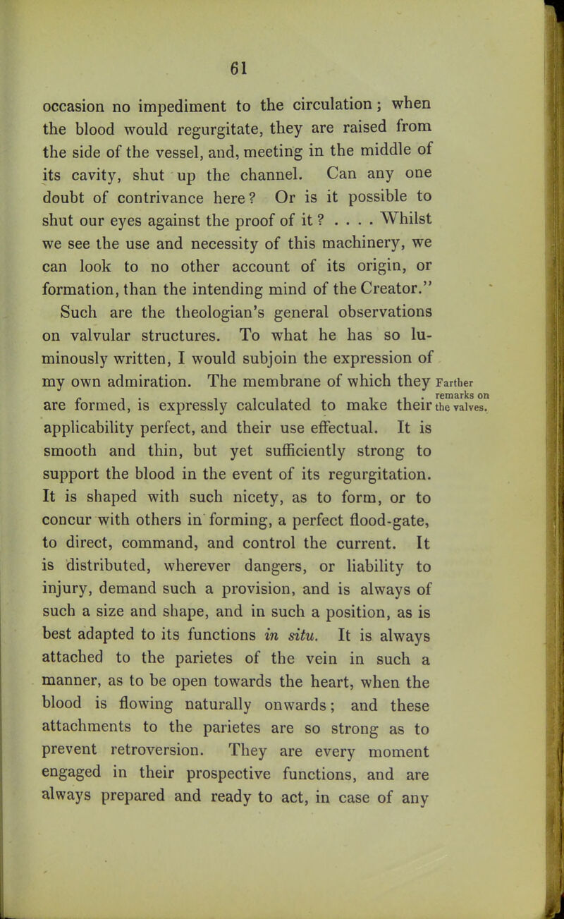 occasion no impediment to the circulation; when the blood would regurgitate, they are raised from the side of the vessel, and, meeting in the middle of its cavity, shut up the channel. Can any one doubt of contrivance here ? Or is it possible to shut our eyes against the proof of it ? .... Whilst we see the use and necessity of this machinery, we can look to no other account of its origin, or formation, than the intending mind of the Creator.” Such are the theologian’s general observations on valvular structures. To what he has so lu- minously written, I would subjoin the expression of my own admiration. The membrane of which they Farther are formed, is expressly calculated to make their the valves, applicability perfect, and their use effectual. It is smooth and thin, but yet sufficiently strong to support the blood in the event of its regurgitation. It is shaped with such nicety, as to form, or to concur with others in forming, a perfect flood-gate, to direct, command, and control the current. It is distributed, wherever dangers, or liability to injury, demand such a provision, and is always of such a size and shape, and in such a position, as is best adapted to its functions in situ. It is always attached to the parietes of the vein in such a manner, as to be open towards the heart, when the blood is flowing naturally onwards; and these attachments to the parietes are so strong as to prevent retroversion. They are every moment engaged in their prospective functions, and are always prepared and ready to act, in case of any