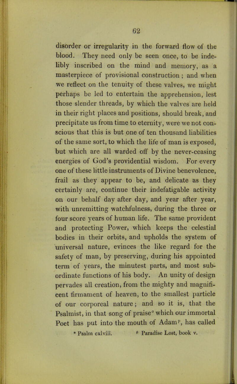 disorder or irregularity in the forward flow of the blood. They need only be seen once, to be inde- libly inscribed on the mind and memory, as a masterpiece of provisional construction ; and when we reflect on the tenuity of these valves, we might perhaps be led to entertain the apprehension, lest those slender threads, by which the valves are held in their right places and positions, should break, and precipitate us from time to eternity, were we not con- scious that this is but one of ten thousand liabilities of the same sort, to which the life of man is exposed, but which are all warded off by the never-ceasing energies of God’s providential wisdom. For every one of these little instruments of Divine benevolence, frail as they appear to be, and delicate as they certainly are, continue their indefatigable activity on our behalf day after day, and year after year, with unremitting watchfulness, during the three or four score years of human life. The same provident and protecting Power, which keeps the celestial bodies in their orbits, and upholds the system of universal nature, evinces the like regard for the safety of man, by preserving, during his appointed term of years, the minutest parts, and most sub- ordinate functions of his body. An unity of design pervades all creation, from the mighty and magnifi- cent Armament of heaven, to the smallest particle of our corporeal nature; and so it is, that the Psalmist, in that song of praise0 which our immortal Poet has put into the mouth of Adamp, has called 0 Psalm cxlviii. p Paradise Lost, book v.