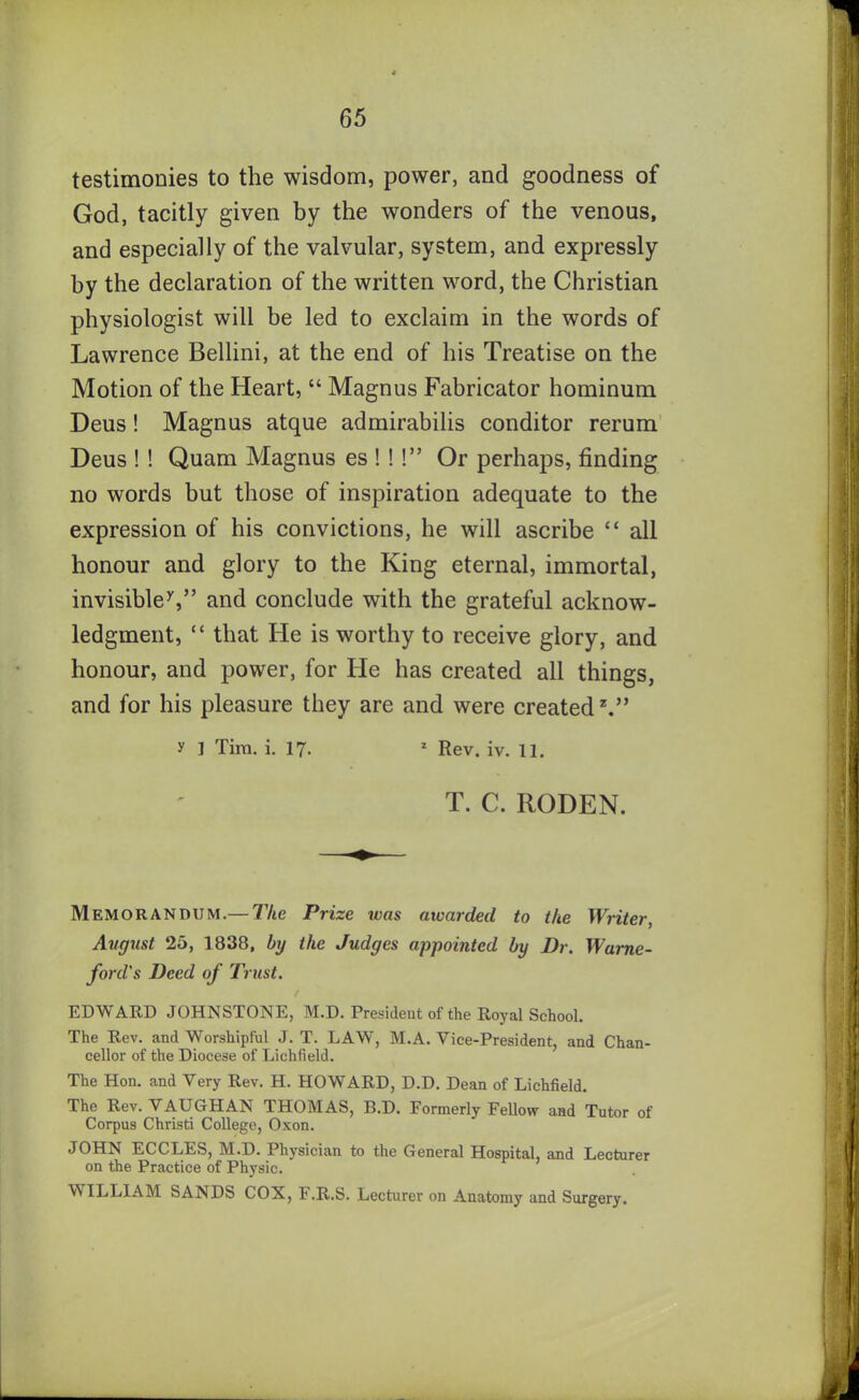 testimonies to the wisdom, power, and goodness of God, tacitly given by the wonders of the venous, and especially of the valvular, system, and expressly by the declaration of the written word, the Christian physiologist will be led to exclaim in the words of Lawrence Bellini, at the end of his Treatise on the Motion of the Heart, “ Magnus Fabricator hominum Deus! Magnus atque admirabilis conditor rerum Deus ! ! Quam Magnus es ! !!” Or perhaps, finding no words but those of inspiration adequate to the expression of his convictions, he will ascribe “ all honour and glory to the King eternal, immortal, invisible7,” and conclude with the grateful acknow- ledgment, “ that He is worthy to receive glory, and honour, and power, for He has created all things, and for his pleasure they are and were created2.” y 1 Tim. i. 17. 1 Rev. iv. 11. T. C. RODEN. Memorandum.— The Prise teas awarded to the Writer, August 25, 1838, by the Judges appointed by Dr. Wume- ford's Deed of Trust. EDWARD JOHNSTONE, M.D. President of the Royal School. The Rev. and Worshipful J. T. LAW, M.A. Vice-President, and Chan- cellor of the Diocese of Lichfield. The Hon. and Very Rev. H. HOWARD, D.D. Dean of Lichfield. The Rev. VAUGHAN THOMAS, B.D. Formerly Fellow and Tutor of Corpus Christi College, Oxon. JOHN ECCLES, M.D. Physician to the General Hospital, and Lecturer on the Practice of Physic. WILLIAM SANDS COX, F.R.S. Lecturer on Anatomy and Surgery.