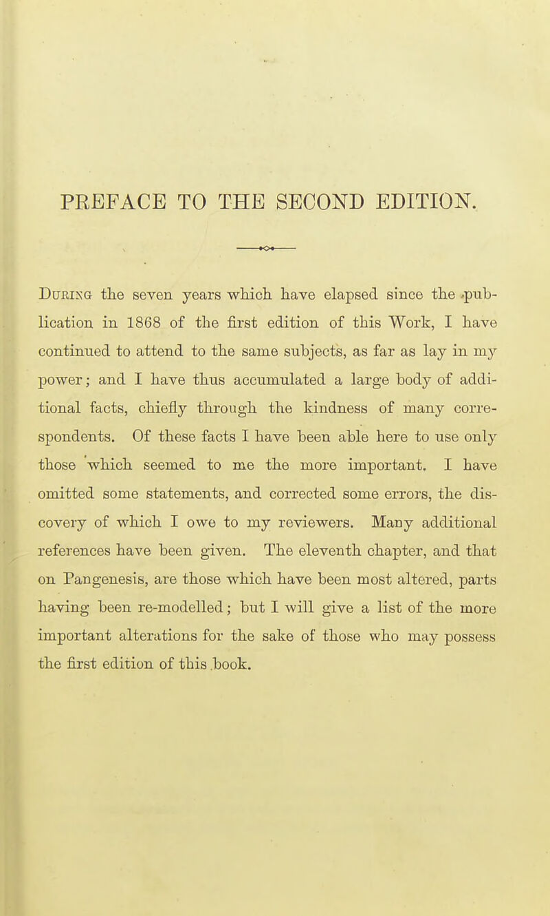 PREFACE TO THE SECOND EDITION. DcTRiNG the seven years wliich have elapsed since the .pub- lication in 1868 of the first edition of this Work, I have continued to attend to the same subjects, as far as lay in my power; and I have thus accumulated a large body of addi- tional facts, chiefly through the kindness of many corre- spondents. Of these facts I have been able here to use only those which seemed to me the more important. I have omitted some statements, and corrected some errors, the dis- covery of which I owe to my reviewers. Many additional references have been given. The eleventh chapter, and that on Pangenesis, are those which have been most altered, parts having been re-modelled; but I will give a list of the more important alterations for the sake of those who may possess the fixst edition of this .book.