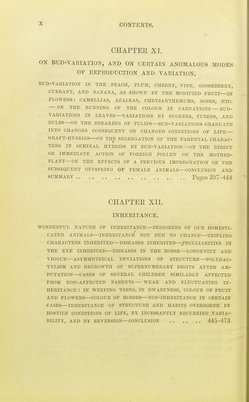 CHAPTER XI. ON BUD-VARIATION, AND ON CERTAIN ANOMALOUS MODES OF EEPRODUCTION AND VAEIATION. BUD-VABIATIOIT IN THE PEACH, PLUM, CHERRY, VIKE, GOOSEBERRY, CURRANT, AND BANANA, AS SHOWN BY THE MODIFIED FRUIT—IN flowers: camellias, azaleas, chrysanthemums, ROSES, ETC. ON the running OF THE COLOUR IN CARNATIONS BUD- VARIATIONS IN LEAVES—VARIATIONS BY SUCKERS, TUBERS, AND BULBS—ON THE BREAKLNG OF TULIPS—BUD-VARIATIONS GRADUATE INTO CHANGES CONSEQUENT ON CHANGED CONDITIONS OF LIFE— GRAFT-HYBRIDS—ON THE SEGREGATION OF THE PARENTAL CHARAC- TERS IN SEMINAL HYBRIDS BY BUD-VARIATION—ON THE DIRECT OR IMMEDIATE ACTION OF FOREIGN POLLEN ON THE MOTHER- PLANT—ON THE EFFECTS OF A PREVIOUS IMPREGNATION ON THE SUBSEQUENT OFFSPRING OP FEMALE ANIMALS—CONCLUSION AND SUMMARY Pages 397-444 CHAPTEK XII. INHERITANCE. WONDERFUL NATURE OF INHERITANCE—PEDIGREES OF OUR DOMESTI- CATED ANIMALS—INHERITANCE NOT DUE TO CHANCE—TRIFLING CHARACTERS INHERITED—DISEASES INHERITED—PECULIARITIES IN THE EYE INHERITED—DISEASES IN THE HORSE—LONGEVITY AND VIGOUR—ASYMMETRICAL DEVIATIONS OF STRUCTURE—POLYDAC- TYLISM AND REGBOWTH OF SUPERNUMERARY DIGITS AFTER AM- PUTATION—CASES OF SEVERAL CHILDREN SIMILARLY AFFECTED FROM NON-AFFECTED PARENTS WEAK AND FLUCTUATING IN- HERITANCE : IN WEEPING TREES, IN DWAEFNESS, COLOUR OF FRUIT AND FLOWERS—COLOUR OF HORSES—NON-INHERITANCE IN CERTAIN CASES—INHERITANCE OF STRUCTURE AND HABITS OVERBORNE BY HOSTILE CONDITIONS OF LIFE, BY INCESSANTLY RECURRING VARIA- BILITY, AND BY REVERSION—CONCLUSION 445-473