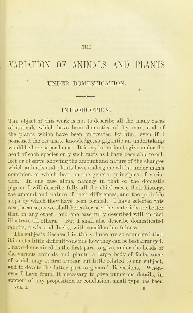 THE VARIATION OF ANIMALS AND PLANTS UNDEE DOMESTICATION. INTEODUCTION. The object of this work is not to describe all tbe many races of animals which have been domesticated by man, and of the plants which have been cultivated by him; even if I possessed the requisite knowledge, so gigantic an undertaking would be here superfluous. It is my intention to give under the head of each species only such facts as I have been able to col- lect or observe, showing the amount and nature of the changes which animals and plants have undergone whilst under man's dominion, or which bear on the general principles of varia- tion. In one case alone, namely in that of the domestic pigeon, I will describe fully all the chief races, their history, the amount and nature of their differences, and the probable steps by which they have been formed. I have selected this case, because, as we shall hereafter see, the materials are better than in any other; and one case fully described will in fact illustrate all others. But I shall also describe domesticated rabbits, fowls, and ducks, with considerable fulness. The subjects discussed in this volume are so connected that it is not a little difficultto decide how they can be bestarranged. I have'detei-mined in the first part to give, under the heads of the various animals and plants, a large body of facts, some of which may at first appear but little related to our subject, and to devote the latter part to general discussions. When- ever I have found it necessary to give numerous details, in support of any proposition or conclusion, small type has been