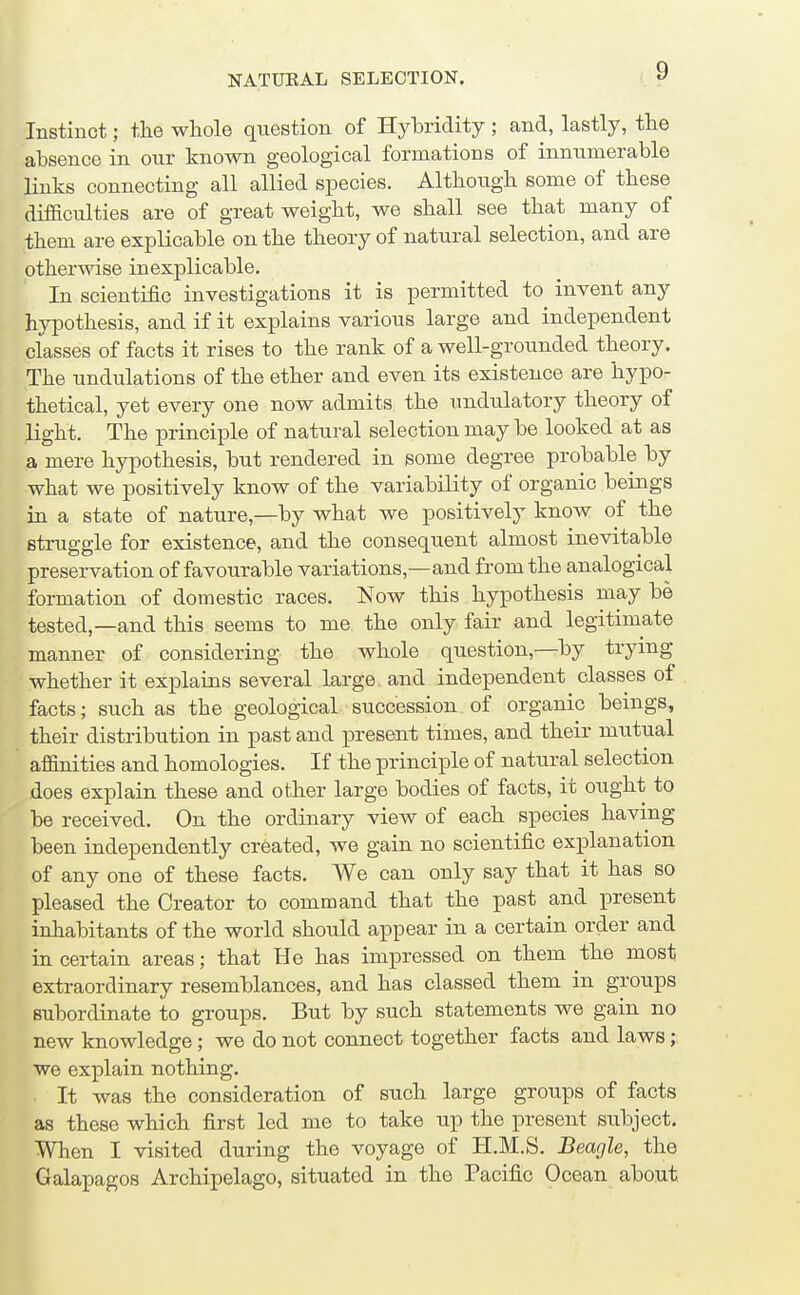 Instinct; tlie whole question of Hytridity; and, lastly, the absence in our known geological formations of innumerable links connecting all allied species. Although some of these difficulties are of great weight, we shall see that many of them are explicable on the theory of natural selection, and are otherwise inexplicable. In scientific investigations it is permitted to invent any hypothesis, and if it explains various large and independent classes of facts it rises to the rank of a well-grounded theory. The undulations of the ether and even its existence are hypo- thetical, yet every one now admits the undulatory theory of light. The principle of natural selection may be looked at as a mere hypothesis, but rendered in some degree probable by what we positively know of the variability of organic beings in a state of nature,—by what we positively know of the struggle for existence, and the consequent almost inevitable preservation of favourable variations,—and from the analogical formation of domestic races. Now this hypothesis may be tested,—and this seems to me the only fair and legitimate manner of considering the whole question,—by trying whether it explains several large and independent classes of facts; such as the geological succession of organic beings, their distribution in past and present times, and their mutual affinities and homologies. If the principle of natural selection does explain these and other large bodies of facts, it ought to be received. On the ordinary view of each species having been independently created, we gain no scientific explanation of any one of these facts. We can only say that it has so pleased the Creator to command that the past and present inhabitants of the world should appear in a certain order and in certain areas; that He has impressed on them the most extraordinary resemblances, and has classed them in groups subordinate to groups. But by such statements we gain no new knowledge; we do not connect together facts and laws; we explain nothing. It was the consideration of such large groups of facts as these which first led me to take up the present subject. When I visited during the voyage of H.M.S. Beagle, the Galapagos Archipelago, situated in the Pacific Ocean about