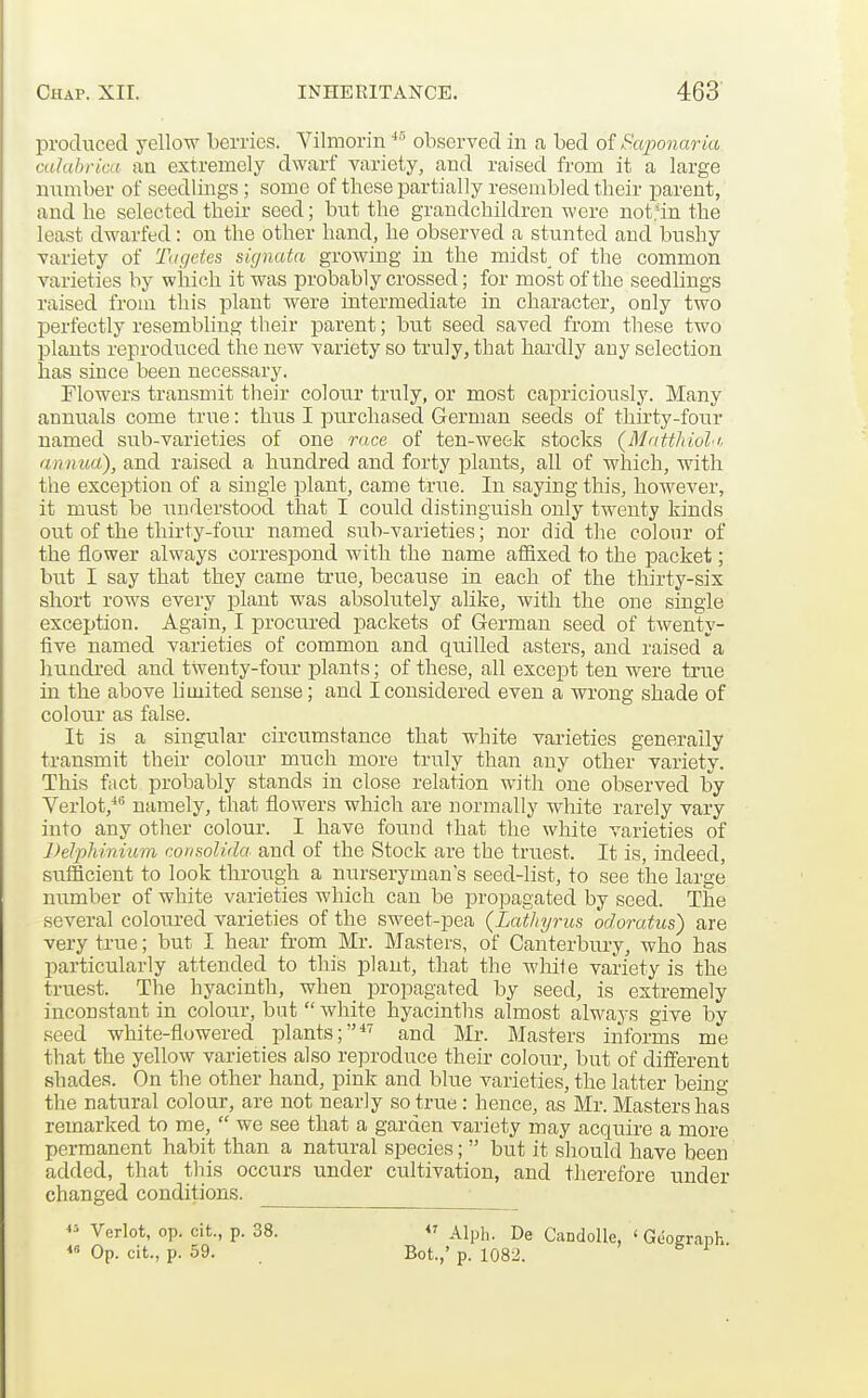 produced yellow berries. Vilmorin observed in a bed of Saponaria calabrica an extremely dwarf variety, and raised from it a large number of seedlings; some of these jaartially resembled their parent, and he selected their seed; but the grandchildren were not.'in the least dwarfed: on the other hand, he observed a stunted and bushy variety of Tagetes signatn growing in the midst_ of the common varieties by which it was probably crossed; for most of the seedlings raised from this plant were intermediate in character, only two perfectly resembling their parent; hut seed saved from these two plants reproduced the new variety so truly, that hardly any selection has since been necessary. Flowers transmit their colour truly, or most capriciously. Many annuals come true: thus I purchased German seeds of thirty-four named sub-varieties of one race of ten-week stocks (Mattliioli. annua), and raised a hundred and forty plants, all of which, Avith the exception of a single plant, came true. In saying this, however, it must be understood that I could distinguish only twenty kinds out of the thirty-four named sub-varieties; nor did the colour of the flower always correspond with the name afiixed to the packet; but I say that they came true, because in each of the thirty-six short rows every plant was absolutely alike, with the one single exception. Again, I procured packets of German seed of twenty- five named varieties of common and quilled asters, and raised'a hundred and twenty-fou.r plants; of these, all except ten were true in the above limited sense; and I considered even a wrong shade of colour as false. It is a singular circumstance that white varieties generally transmit their colour much more truly than any other variety. This fact probably stands in close relation with one observed by Verlot,*'' namely, that flowers which are normally white rarely vary into any other colour. I have found that the white varieties of Delphinium cormolida and of the Stock ai'e the truest. It is, indeed, sufficient to look through a nurseryman's seed-list, to see the large number of white varieties which can be propagated by seed. The several coloured varieties of the sweet-pea (Lathyrus odoratiis) are very true; but I hear from Mr. Masters, of Canterbury, who has particularly attended to this plant, that the white variety is the truest. The hyacinth, when projiagated by seed, is extremely inconstant in colour, bat  white hyacinths almost always give by seed white-flowered plants;*^ and Mr. Masters informs me that the yellow varieties also reproduce their colour, but of different shades. On the other hand, pink and blue varieties, the latter being the natural colour, are not nearly so true: hence, as Mr. Masters has remarked to me,  we see that a garden variety may acquire a more permanent habit than a natural species;  but it should have been added, that this occurs under cultivation, and therefore under changed conditions. *'■• Verlot, op. cit., p. 38. « Op. cit., p. 59. Alph. De Candolle, ' Gei Bot.,' p. 1082.