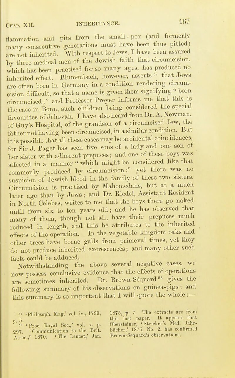 flammation and pits from the small-pox (and formerly many consecutive generations must have been thus pitted) are not inherited. With respect to Jews, I have been assured by three medical men of the Jewish faith that circumcision, which has been practised for so many ages, has produced no inherited effect. Blumenbach, however, asserts that Jews are often born in Germany in a condition rendering circum- cision difficult, so that a name is given them signifying born circumcised; and Professor Preyer informs me that this is the case in Bonn, such children being considered the special favourites of Jehovah. I have also heard from Dr. A. Newman, of Guy's Hospital, of the grandson of a circumcised Jew, the father not having been circumcised, in a similar condition. But it is possible that all these cases may be accidental coincidences, for Sir J. Paget has seen five sons of a lady and one son of her sister with adherent prepuces; and one of these boys was affected in a manner which might be considered like that commonly produced by circumcision; yet there was no suspicion of Jewish blood in the family of these two sisters. Circumcision is practised by Mahomedans, but at a much later age than by Jews ; and Dr. Kiedel, Assistant Eesident in North Celebes, writes to me that the boys there go naked until from six to ten years old; and he has observed that many of them, though not all, have their prepuces much reduced in length, and this he attributes to the inherited effects of the operation. In the vegetable kingdom oaks and other trees have borne galls from primeval times, yet they do not produce inherited excrescences; and many other such facts could be adduced. Notwithstanding the above several negative cases, we now possess conclusive evidence that the effects of operations are sometimes inherited. Dr. Brown-Sequard gives the following summary of his observations on guinea-pigs : and this summary is so important that I will quote the whole :— 5 'Philosoph. Mag.' vol. iv., 1799, '■). 5. 58 ( Pi-oc. Royal Soc.,' vol. x. p. 297. ' Communication to the Brit. Assoc.,' 1870. 'The Lancet,' Jan. 1875, p. 7. The extracts are from this last paper. It appears that Obersteiner, 'Strieker's Med. Jahr- biicher,' 1875, No. 2, has confirmed Brown-Sequard's observations.