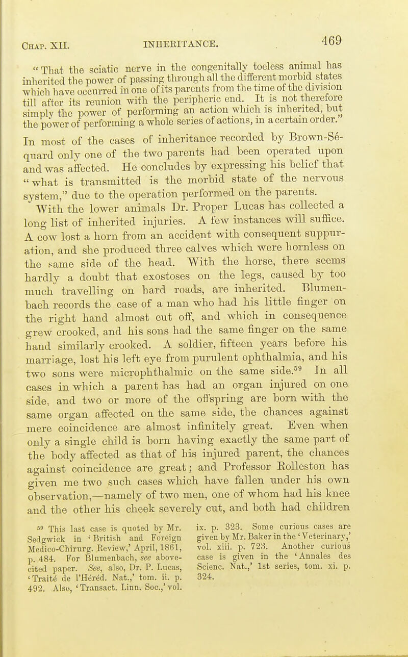 That the sciatic nerve in the congenitally toeless animal has inherited the power of passing through all the different morbid states which liave occurred in one of its parents from the time of the division till after its reimion with the peripheric end. It_ is not therefore simply the power of performing an action which is inherited but the power of performing a whole series of actions, m a certain order. In most of the cases of inheritance recorded by Brown-Se- quard only one of the two parents had been operated upon and was affected. He concludes by expressing his belief that what is transmitted is the morbid state of the nervous system, due to the operation performed on the parents. With the lower animals Dr. Proper Lncas has collected a long list of inherited injuries. A few instances will sufBce. A cow lost a horn from an accident with consequent suppur- ation, and she produced three calves which were hornless on the same side of the head. With the horse, there seems hardly a doubt that exostoses on the legs, caused by too much travelling on hard roads, are inherited. Blumen- bach records the case of a man who had his little finger on the right hand almost cut off, and which in consequence grew crooked, and his sons had the same finger on the same hand similarly crooked. A soldier, fifteen years before his marriage, lost his left eye from purulent ophthalmia, and his two sons were microphthalmic on the same side.^^ In all oases in which a parent has had an organ injured on one side, and two or more of the offspring are born with the same organ affected on the same side, the chances against mere coincidence are almost infinitely great. Even when only a single child is born having exactly the same part of the body affected as that of his injured parent, the chances against coincidence are great; and Professor Eolleston has given me two such cases which have fallen under his own observation,—namely of two men, one of whom had his knee and the other his cheek severely cut, and both had children This last case is quoted by Mr. ix. p. 323. Some curious cases are Sedgwick in 'British and Foreign given by Mr. Baker in the ' Veterinary,' Medico-Chirurg. Review,' April, 1861, vol. xiii. p. 723. Another curious p. 484. For Blumenbach, see above- case is given in the 'Annales des cited paper. -S'ee, also, Dr. P. Lucas, Scienc. Nat.,' 1st series, torn. xi. p. 'Traitd de I'Hered. Nat.,' torn. ii. p. 324. 492. Also, 'Transact. Linn. Soc.,'voL