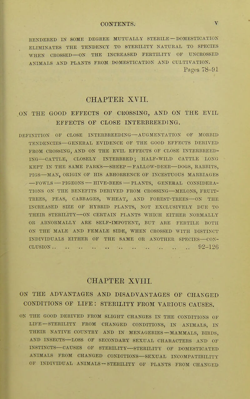 RESDEBED IN SOME DEGREE MUTUALLY STERILE —DOMESTICATION ELIMINATES THE TENDENCY TO STERILITY NATURAL TO SPECIES ^VHEN CROSSED—ON THE INCREASED FERTILITY OF UNCROSSED ANIMALS AND PLANTS FROM DOMESTICATION AND CULTIVATION. Pages 78-91 CHAPTER XVII. ON THE GOOD EFFECTS OF CKOSSING, AND ON THE EVIL EFFECTS OF CLOSE INTEEBREEDING. DEFINITION OF CLOSE INTERBREEDING—AUGMENTATION OF MORBID TENDENCIES—GENERAL EVIDENCE OF THE GOOD EFFECTS DERIVED FROM CROSSING, AND ON THE EVIL EFFECTS OF CLOSE INTERBREED- ING—CATTLE, CLOSELY INTERBRED; HALF-WILD CATTLE LONG KEPT IN THE SAME PARKS—SHEEP —FALLOW-DEER—DOGS, RABBITS, PIGS—MAN, ORIGIN OF HIS ABHORRENCE OF INCESTUOUS MARRIAGES FOWLS PIGEONS — HIVE-BEES PI,ANTS, GENERAL CONSIDERA- TIONS ON THE BENEFITS DERIVED FROM CROSSING—MELONS, FRUIT- TREES, PEAS, CABBAGES, WHEAT, AND FOREST-TREES—ON THE INCREASED SIZE OF HYBRID PLANTS, NOT EXCLUSIVELY DUE TO THEIR STERILITY—ON CERTAIN PIjANTS WHICH EITHER NORMALLY OB ABNORMALLY ARE SELF-IMPOTENT, BUT ARE FERTILE BOTH ON THE MALE AND FEMALE SIDE, WHEN CROSSED WITH DISTINCT INDIVIDUALS EITHER OF THE SAME OR ANOTHER SPECIES—CON- CLUSION 92-126 CHAPTER XVIII. ON THE ADVANTAGES AND DISADVANTAGES OF CHANGED CONDITIONS OF LIFE : STEEILITY FEOM VAEIOUS CAUSES. ON THE GOOD DERIVED FROM SLIGHT CHANGES IN THE CONDITIONS OF LIFE—STERILITY FROM CHANGED CONDITIONS, IN ANIMALS, IN THEIR NATIVE COUNTRY AND IN MENAGERIES —MAMMALS, BIRDS, AND INSECTS—LOSS OF SECONDARY SEXUAL CHARACTERS AND OF INSTINCTS—CAUSES OP STERILITY—STERILITY OF DOMESTICATED ANIMALS FROM CHANGED CONDITIONS—SEXUAL INCOMPATIBILITY OF INDIVIDUAL ANIMALS — STERILITY OF PLANTS FROM CHANGED