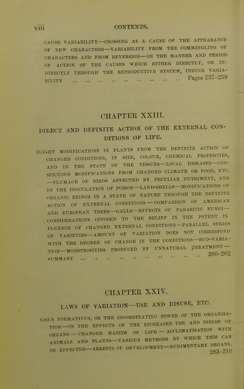CAUSE VARIABILITY—CROSSING AS A CAUSE OF THE APPEARANCE OF NEW CHARACTERS—VARIABILITY FROM THE COMMINGLING OF CHARACTERS AND FROM REVERSION—ON THE MANNER AND PERIOD OF ACTION OF THE CAUSES WHICH EITHER DIRECTLY, OR IN- DIRECTLY THROUGH THE REPRODUCTIVE SYSTEM, INDUCE VARLA- Pa-^es 237-259 BILITY ^ -^^^ CHAPTEE XXIII. DIRECT AND DEFINITE ACTION OF THE EXTERNAL CON- DITIONS OF LIFE. SLIGHT MODIFICATIONS IN PLANTS FROM THE DEFINITE ACTION OK CHANGED CONDITIONS, IN SIZE, COLOUR, CHEMICAL PROPERTIES, ^ND IN THE STATE OF THE TISSUES—LOCAL DISEASES—COK- SPICUOUS MODIFICATIONS FROM CHANGED CLIMATE OR FOOD, ETC. —PLUMAGE OF BIBDS AFFECTED BY PECULIAR NUTRIMENT, AND BY THE INOCULATION OF POISON-LAND-SHELLS-MODIFICATIONS OF ORGANIC BEINGS IN A STATE OF NATURE THROUGH THE DEFINITE ACTION OF EXTERNAL CONDITIONS — COMPARISON OF AMERICAN ^ND EUROPEAN TREBS-GALLS-EFFECTS OF PARASITIC FUNGI- CONSIDERATIONS OPPOSED TO THE BELIEF IN THE POTENT IN FLUENCE OF CHANGED EXTERNAL CONDITIONS - PARALLEL SERILS OF VARIETIES-AMOUNT OF VARIATION DOES NOT CORRESPOND WITH THE DEGREE OF CHANGE IN THE CONDITIONS-BUD-V.UIIA- TION-MONSTROSITIES PRODUCED BY UNNATURAL ^^^^^^^^^^ SUMMARY CHAPTEE XXIV. LAWS OF VARIATION—USE AND DISUSE, ETC. MSUS FORMATIVUS, OR THE CO-ORDINATING POWER OF THE OR«ANISA- TION-ON THE EFFECTS OF THE INCREASED USE AND DISU.E OF ORGANS-CHANGED HABITS OF LIFE - ACCLIMATISATION WITH ANIMALS AND PLANTS-VARIOUS METHODS BY WHICH THIS CAN BE EFFECTED-ARRESTS OF DEVELOPMENT-RUDIMENTARY ORGANS^
