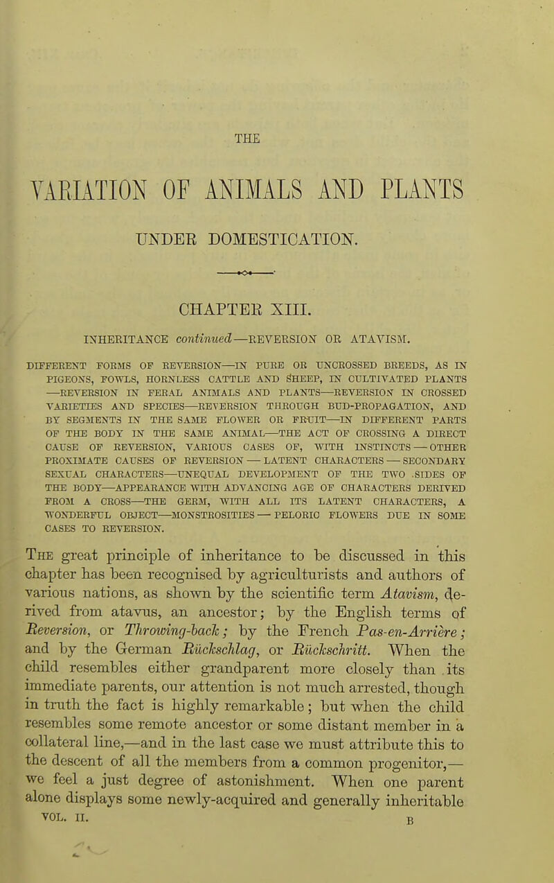 THE YAELiTION OF ANIMALS AND PLANTS UNDER DOMESTICATION. CHAPTEE XIII. INHERITANCK continued—EEVERSION OR ATAVISM. DIFFEEENT FORMS OF EEVERSION—IN PURE OR TJNCEOSSED BREEDS, AS IN PIGEONS, FOWLS, HORNLESS CATTLE AND ^HEEP, IN CULTIVATED PLANTS —REVERSION IN FERAL ANIMALS AND PLANTS—REVERSION IN CROSSED VARIETIES AND SPECIES—-EEVERSION THROUGH BUD-PROPAGATION, AND BY SEGMENTS IN THE SAME FLOWER OR FRUIT—^IN DIFFERENT PARTS OF THE BODY IN THE SAME ANIMAL THE ACT OF CROSSING A DIRECT CAUSE OP REVERSION, VARIOUS CASES OP, WITH INSTINCTS — OTHER PROXIMATE CAUSES OF EEVERSION LATENT CHARACTERS SECONDAEY SEXUAL CHAEACTEES—UNEQUAL DEVELOPMENT OP THE TWO .SIDES OP THE BODY—APPEARANCE WITH ADVANCING AGE OP CHAEACTEES DERIVED FROM A CEOSS—THE GEEM, WITH ALL ITS LATENT CHAEACTEES, A WONDERFUL OBJECT—MONSTROSITIES — PELORIO FLOWERS DUE IN SOME CASES TO REVERSION. The great principle of inheritance to be discussed in this chapter has been recognised by agriculturists and authors of various nations, as shown by the scientific term Atavism, de- rived from atavus, an ancestor; by the English terms of Beversion, or Throiving-hacJc; by the French Pas-en-Arriere; and by the German Biiclcsclilag, or Buclcschritt. When the child resembles either grandparent more closely than its immediate parents, our attention is not much arrested, though in truth the fact is highly remarkable ; but when the child resembles some remote ancestor or some distant member in a collateral line,—and in the last case we must attribute this to the descent of all the members from a common progenitor,— we feel a just degree of astonishment. When one parent alone displays some newly-acquired and generally inheritable