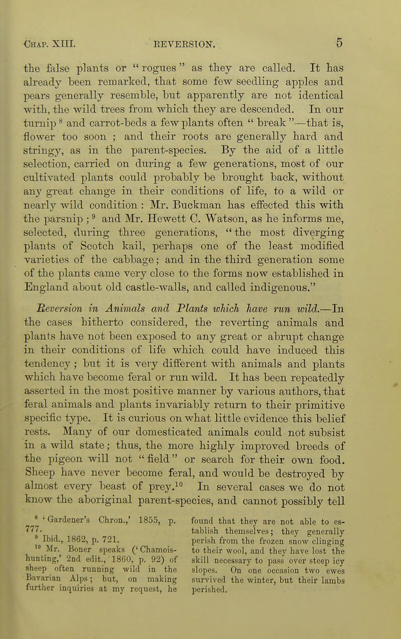 the Mse plants or  rogues  as they are called. It has already been remarked, that some few seedling apples and peai'S generally resemble, but apparently are not identical with, the wild trees from which they are descended. In our turnip ^ and carrot-beds a few plants often  break —that is, flower too soon ; and their roots are generally hard and stringy, as in the parent-species. By the aid of a little selection, carried on during a few generations, most of our cultivated plants could probably be brought back, without any great change in their conditions of life, to a wild or nearly wild condition : Mr. Buckman has effected this with the parsnip ; ^ and Mr. Hewett C. Watson, as he informs me, selected, during three generations,  the most diverging plants of Scotch kail, perhaps one of the least modified varieties of the cabbage; and in the third generation some of the plants came very close to the forms now established in England about old castle-walls, and called indigenous. Beversion in Animals and Plants which have run wild.—In the cases hitherto considered, the reverting animals and plants have not been exj)osed to any great or abrupt change in their conditions of life which could have induced this tendency; but it is very different vsdth animals and plants which have become feral or run wild. It has been repeatedly asserted in the most positive manner by various authors, that feral animals and plants invariably return to their primitive specific type. It is curious on what little evidence this belief rests. Many of our domesticated animals could not subsist in a wild state; thus, the more highly improved breeds of the pigeon will not  field or search for their own food. Sheep have never become feral, and would be destroyed by almost every beast of prey.^ In several cases we do not know the aboriginal parent-species, and cannot possibly tell ' 'Gardener's Chron.,' 1855, p. found that they are not able to es- 777. tablish themselves; they generally perish from the frozen snow clinging to their wool, and they have lost the skill necessary to pass over steejj icy slopes. On one occasion two ewes survived the winter, but their lambs perished. Ibid., 1862, p. 721. Mr. Boner speaks ('Chamois- hunting,' 2nd edit., 1860, p. 92) of sheep often running wild in the Bavarian Alps; but, on making further inquiries at my request, he
