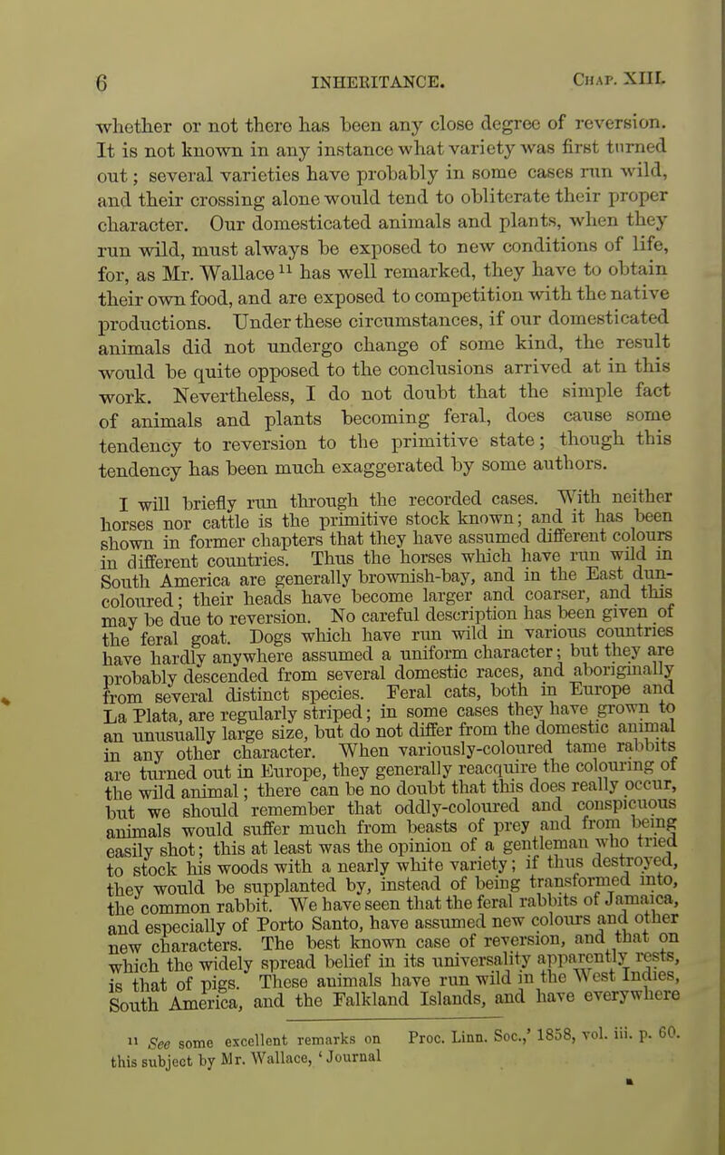 whether or not there has been any close degree of reversion. It is not known in any instance what variety was first turned out; several varieties have probably in some cases run wild, and their crossing alone would tend to obliterate their proper character. Our domesticated animals and plants, when they run wild, must always be exposed to new conditions of life, for, as Mr. Wallace has well remarked, they have to obtain their own food, and are exposed to competition with the native productions. Under these circumstances, if our domesticated animals did not undergo change of some kind, the result would be quite opposed to the conclusions arrived at in this work. Nevertheless, I do not doiibt that the simple fact of animals and plants becoming feral, does cause some tendency to reversion to the primitive state; though this tendency has been much exaggerated by some authors. I will briefly run through the recorded cases. With neither horses nor cattle is the primitive stock known; and it has been shown in former chapters that they have assumed different colours in different countries. Thus the horses which have run wild m South America are generally brownish-bay, and m the East dun- coloured; their heads have become larger and coarser, and this may be due to reversion. No careful description has been given of the feral goat. Dogs which have run wild in various countries have hardly anywhere assumed a uniform character; but they are nrobably descended from several domestic races, and aboriginally from several distinct species. Feral cats, both m Europe and La Plata, are regularly striped; in some cases they have grown to an unusually large size, but do not differ from the domestic animal in any other character. When variously-coloured tame ralibits are turned out in Europe, they generally reacquire the colouring ot the wild animal; there can be no doubt that this does really occur, but we should remember that oddly-coloured and conspicuous animals would suffer much from beasts of prey and from being easily shot; this at least was the opinion of a gentleman who tried to stock his woods with a nearly white variety; if thus destroyed, they would be supplanted by, instead of being transformed into, the common rabbit. We have seen that the feral rabbits of Jamaica, and especially of Porto Santo, have assumed new coloiu-s and other new characters. The best known case of reversion, and that on which the widely spread belief in its universality apP«,rently rests, is that of nies. These animals have run wild m the West Indies, South America, and the Falkland Islands, and have everywhere  See some excellent remarks on Proc. Linn. Soc.,' 1858, vol. iii. p. 60. this subject by Mr. Wallace, ' Journal