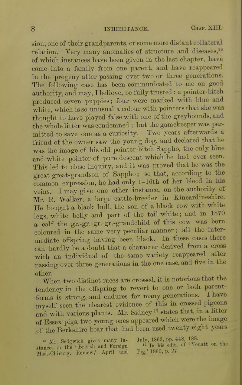 sion, one of their grandparents, or some more distant collateral relation. Very many anomalies of structure and diseases,^^ of which instances have been given in the last chapter, have cotne into a family from one parent, and have reappeared in the progeny after passing over two or three generations. The following case has been communicated to me on good authority, and may, I believe, be fully trusted: a pointer-bitch produced seven puppies; four were marked with blue and white, which is so unusual a colour with pointers that she was thought to have played false with one of the greyhounds, and the whole litter was condemned ; but the gamekeeper was per- mitted to save one as a curiosity. Two years afterwards a friend of the owner saw the young dog, and declared that he was the image of his old pointer-bitch Sappho, the only blue and white pointer of pure descent which he had ever seen. This led to close inquiry, and it was proved that he was the great-great-grandson of Sappho; so that, according to the common expression, he had only l-16th of her blood in his veins. I may give one other instance, on the authority of Mr. E. Walker, a large cattle-breeder in Kincardineshire. He bought a black bull, the son of a black cow with white legs, white belly and part of the tail white; and in 1870 a calf the gr.-gr.-gr.-gr.-grandchild of this cow was born coloured in the same very peculiar manner; all the inter- mediate offspring having been black. In these cases there can hardly be a doubt that a character derived from a cross with an individual of the same variety reappeared ^ after passing over three generations in the one case, and five m the other. When two distinct races are crossed, it is notorious that the tendency in the offspring to revert to one or both parent- forms is strong, and endures for many generations. I have myself seen the clearest evidence of this in crossed pigeons and with various plants. Mr. Sidney states that, in a Htter of Essex pigs, two young ones appeared which were the image .of the Berkshire boar that had been used twenty-eight years  Mr. Sedgwick gives incany in- July, 1863, PP- *48, 188. stances in the 'British and Foreign In his ed.t. ot 'Uuatt on the Med.-Chirurg. Review,' April and Pig,' 1860, p. -7.