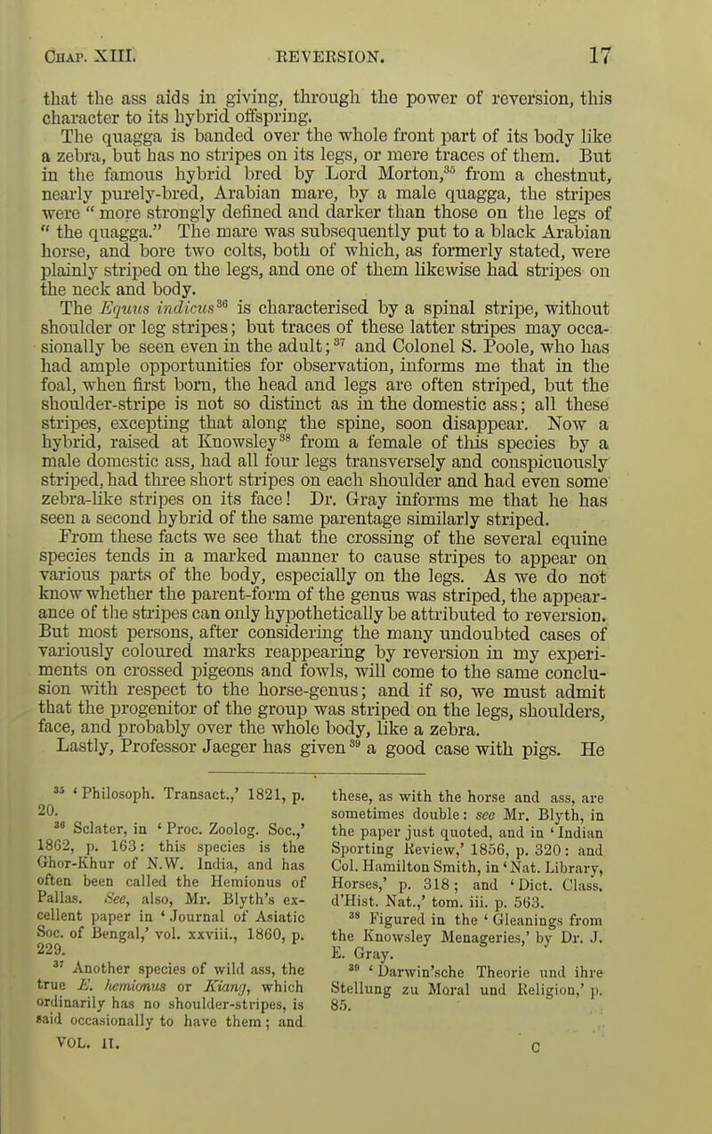 that the ass aids in giving, through the power of reversion, this character to its hybrid offspring. The quagga is banded over the vehole front part of its body like a zebra, but has no stripes on its legs, or mere traces of them. But in the famous hybrid bred by Lord Morton,'* from a chestnut, nearly purely-bred, Arabian mare, by a male quagga, the stripes were  more strongly defined and darker than those on the legs of  the quagga. The mare was subsequently put to a black Arabian horse, and bore two colts, both of which, as formerly stated, were plainly striped on the legs, and one of them likewise had stripes on the neck and body. The Equus indictcs^^ is characterised by a spinal stripe, without shoulder or leg stripes; but traces of these latter stripes may occa- sionally be seen even in the adult; ^' and Colonel S. Poole, who has had ample opportunities for observation, informs me that in the foal, when first born, the head and legs are often striped, but the shoulder-stripe is not so distiact as in the domestic ass; all these stripes, excepting that along the spine, soon disappear. Now a hybrid, raised at Knowsley^^ from a female of this species by a male domestic ass, had all four legs transversely and conspicuously striped, had three short stripes on each shoulder and had even some zebra-like stripes on its face! Dr. Gray informs me that he has seen a second hybrid of the same parentage similarly striped. From these facts we see that the crossing of the several equine species tends in a marked manner to cause stripes to appear on various parts of the body, especially on the legs. As we do not know whether the parent-form of the genus was striped, the appear- ance of tlie stripes can only hypothetically be atti-ibuted to reversion. But most persons, after considering the many undoubted cases of variously coloured marks reappearing by reversion in my experi- ments on crossed pigeons and fowls, will come to the same conclu- sion with respect to the horse-genus; and if so, we must admit that the progenitor of the group was striped on the legs, shoulders, face, and probably over the whole body, like a zebra. Lastly, Professor Jaeger has given a good case with pigs. He ^' ' Philosoph. Transact.,' 1821, p. 20. Sclater, in ' Proc. Zoolog. Soc.,' 1862, p. 163: this species is the Ghor-Khur of N.W. India, and has often been called the Hemionus of Pallas. See, also, Mr. Blyth's ex- cellent paper in ' Journal of Asiatic Soc. of Bengal,' vol. xxviii., 1860, p. 229.  Another species of wild ass, the true £, hemionus or Kiang, which ordinarily has no shoulder-stripes, is said occasionally to have them; and VOL. II. these, as with the horse and ass, are sometimes double: see Mr. Blyth, in the paper just quoted, and in 'Indian Sporting Keview,' 1856, p. 320: and Col. Hamilton Smith, in 'Nat. Library, Horses,' p. 318; and 'Diet. Class. d'Hist. Nat.,' tom. iii. p. 563. Figured in the ' Gleanings from the Knowsley Menageries,' by Dr. J. E. Gray. ^ , J- ' l)arwin'sche Theorie und ihre Stellung zu Moral und Religion,' p. C