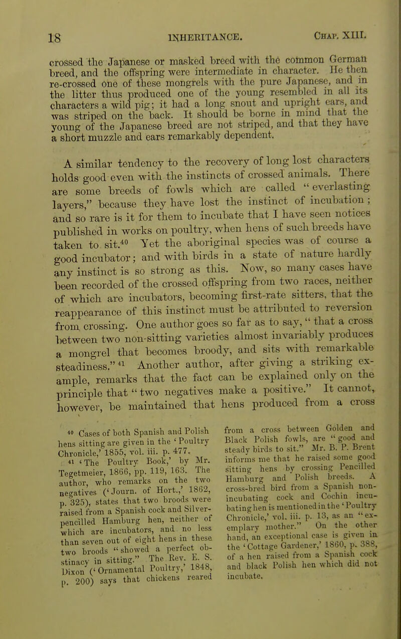 crossed the Japanese or masked breed with the cotnmon German breed, and the offspring were intermediate in character. He then re-crossed one of these mongrels with the pure Japanese, and m the litter thns produced one of the young resembled m all its characters a wild pig; it had a long snout and upright cars and was striped on the back. It should be borne m mmd that the young of the Japanese breed are not striped, and that they have a short muzzle and ears remarkably dependent. A similar tendency to the recovery of long lost characters holds good even with the instincts of crossed animals. There are some breeds of fowls which are called everlasting layers, because they have lost the instinct of incubation; and so rare is it for them to incubate that I have seen notices published in works on poultry, when hens of such breeds have taken to sit.* Yet the aboriginal species was of course a good incubator; and with birds in a state of nature hardly any instinct is so strong as this. Now, so many cases have been recorded of the crossed offspring from two races, neither of which are incubators, becoming first-rate sitters, that the reappearance of this instinct must be attributed to reversion from crossing. One author goes so far as to say,  that a cross between two non-sitting varieties almost invariably produces a mongrel that becomes broody, and sits with remarkable steadiness. Another author, after giving a striking ex- ample, remarks that the fact can be explained only on the principle that  two negatives make a positive. It cannot, however, be maintained that hens produced from a cross *o Cases of both Spanish and Polish from a cross between Golden and hens sitting are given in the ' Poultry Black Polish fowls, are  good and Chronicle,' 1855, vol. iii. p. 477. steady birds to sit Mr. B. P. Bient A  t£ Poultry Book,' by Mr. informs me that he raised some good Teeetmeier, 1866, pp. 119, 163. The sitting hens by crossing Pencilled author who remarks on the two Hamburg and Polish breeds. A '^!a«t VPS f'Journ of Hort.,' 1862, cross-bred bird from a Spanish non- I fiT^Lls^^att^^ incubating cock and Cochin ,ncu- aiSdLra Spanish cock and Silver- bj-^.h-,'^^';^ p'^a^'^s a'n pencilled Hamburg hen, neither of Chronicle, vol .. p. 13, «n es which are incubators, and no less emplaiy mother. On the other Than seven out of eight hens in these hand, an exceptional case given m fwn broods showed a perfect ob- the 'Cottage Gardener,' 1860 p. 388 two J^°T, The Rev. E. S. of a heu raised from a Spanish cock SlxT(' Oi^aStal Poultry,' 1848, and black Polish hen which did not p. 200) says that chickens reared incubate.