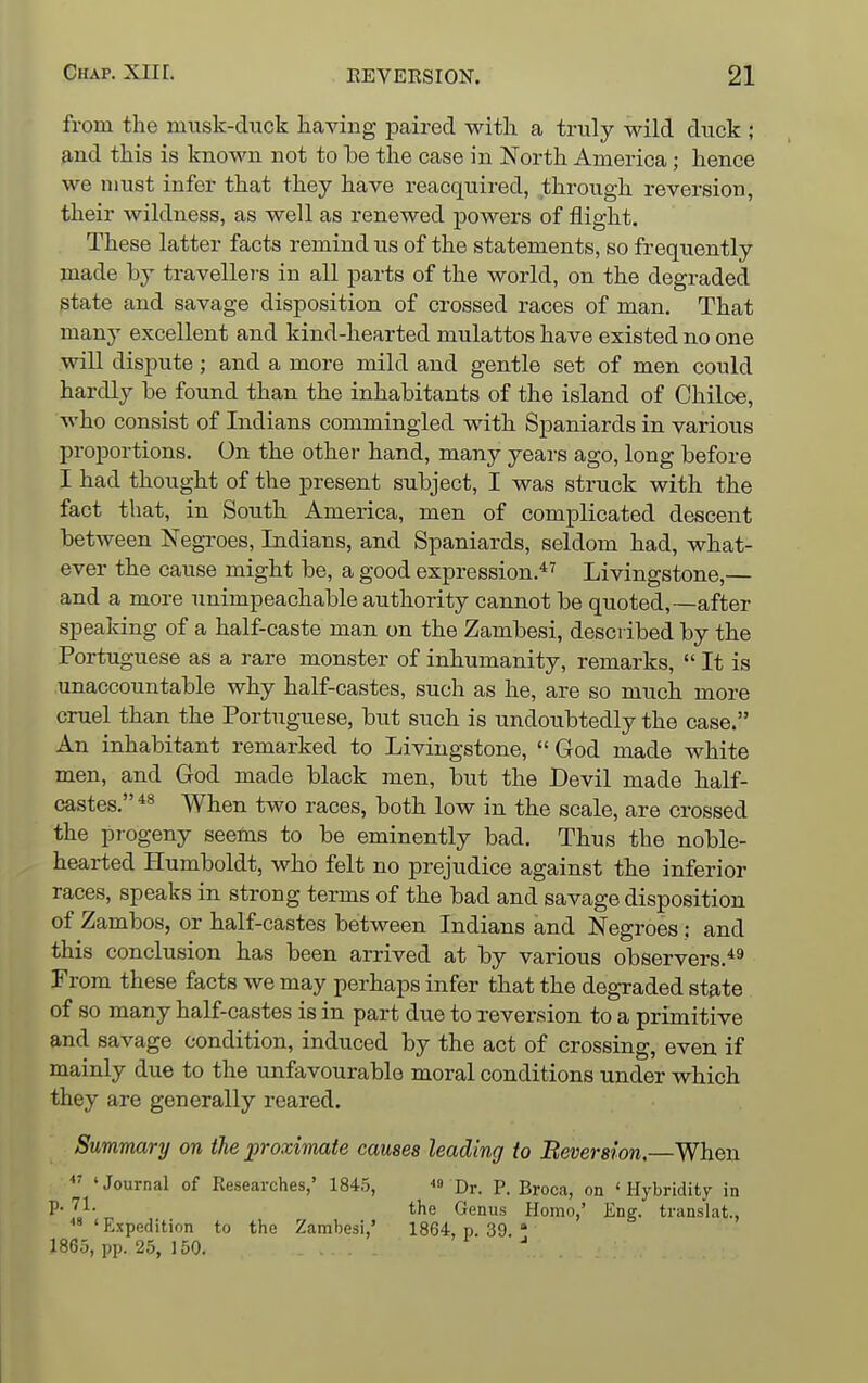 from the musk-duck having paired with a truly wild duck ; 9,nd this is known not to he the case in North America; hence we must infer that they have reacquired, through reversion, their wildness, as well as renewed powers of flight. These latter facts remind us of the statements, so frequently made by travellers in all parts of the world, on the degraded state and savage disposition of crossed races of man. That many excellent and kind-hearted mulattos have existed no one will dispute; and a more mild and gentle set of men could hardly be found than the inhabitants of the island of Chiloe, who consist of Indians commingled with Spaniards in various proportions. On the other hand, many years ago, long before I had thought of the present subject, I was struck with the fact that, in South America, men of complicated descent between Negroes, Indians, and Spaniards, seldom had, what- ever the cause might be, a good expression.*^ Livingstone,— and a more unimpeachable authority cannot be quoted,—after speaking of a half-caste man on the Zambesi, described by the Portuguese as a rare monster of inhumanity, remarks,  It is unaccountable why half-castes, such as he, are so much more cruel than the Portuguese, but such is undoubtedly the case. An inhabitant remarked to Livingstone,  God made white men, and God made black men, but the Devil made half- castes. *^ When two races, both low in the scale, are crossed the progeny seems to be eminently bad. Thus the noble- hearted Humboldt, who felt no prejudice against the inferior races, speaks in strong terms of the bad and savage disposition of Zambos, or half-castes between Indians and Negroes: and this conclusion has been arrived at by various observers.*^ From these facts we may perhaps infer that the degraded stjite of so many half-castes is in part due to reversion to a primitive and savage condition, induced by the act of crossing, even if mainly due to the unfavourable moral conditions under which they are generally reared. Summary on the proximate causes leading to Beversion,—When *^ 'Journal of Researches,' 1845, « pj.. P. Broca, on ' Hybridity in P- '^}- the Genus Homo,' Eng. translat.,  'Expedition to the Zambesi,' 1864, p. 39 » 1865, pp. 25, 150.
