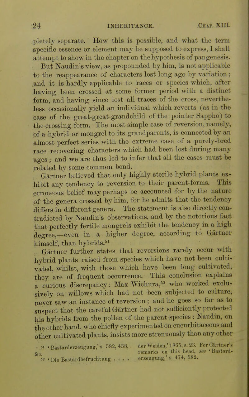 pletely separate. How this is possible, and what the term specific essence or element may he supposed to express, I shall attempt to show in the chapter on the hypothesis of pangenesis. But Naudin's view, as propounded by him, is not applicable to the reappearance of characters lost long ago by variation ; and it is hardly applicable to races or species which, after having been crossed at some former period with a distinct form, and having since lost all traces of the cross, neverthe- less occasionally yield an individual which reverts (as in the case of the great-great-grandchild of the pointer Sappho) to ■the crossing form. The most simple case of reversion, namely, of a hybrid or mongrel to its grandparents, is connected by an almost perfect series with the extreme case of a purely-bred race recovering characters which had been lost during many ages ; and we are thus led to infer that all the cases must be related by some common bond. Gartner believed that only highly sterile hybrid plants ex- hibit any tendency to reversion to their parent-forms. This erroneous belief may perhaps be accounted for by the nature of the genera crossed by him, for he admits that the tendency differs in different genera. The statement is also directly con- tradicted by Naudin's observations, and by the notorious fact that perfectly fertile mongrels exhibit the tendency in a high degree,—even in a higher degree, according to Gartner himself, than hybrids.^^ Gartner further states that reversions rarely occur with hybrid plants raised from species which have not been culti- vated, whilst, with those which have been long cultivated, they are of frequent occurrence. This conclusion explains a curious discrepancy: Max Wichura,^^ -^i^o worked exclu- sively on willows which had not been subjected to culture, never saw an instance of reversion; and he goes so far as to suspect that the careful Gartner had not sufficiently protected his hybrids from the pollen of the parent-species : Kaudin, on the other hand, who chiefly experimented on cucurbitaceous and other cultivated plants, insists more strenuously than any other - *i ' Bastarderzeugung,' s. 582, 438, dcr Weiden,' 1865, s. 23. For GiirtncT's remarks on this head, see ' liastard- »2 ' Die Bastardbefruchtung .... erzeugung,' s. 474, 582.