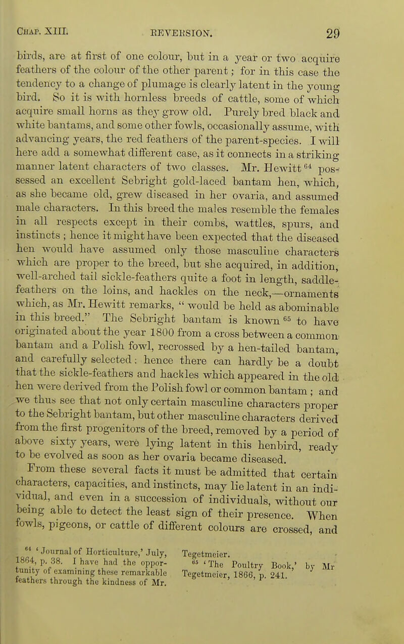 birds, are at first of one colour, but in a year or two acquire feathers of the colour of the other parent; for in this case the tendency to a change of plumage is clearly latent in the young bird. So it is with hornless breeds of cattle, some of which acquire small horns as they grow old. Purely bred black and white bantams, and some other fowls, occasionally assume, with advancing years, the red feathers of the parent-species. I will here add a somewhat different case, as it connects in a striking manner latent characters of two classes. Mr. Hewitt '^^ pos- sessed an excellent Sebright gold-laced bantam hen, which, as she became old, grew diseased in her ovaria, and assiimed male characters. In this breed the males resemble the females in all respects except in their combs, wattles, spurs, and instincts ; hence it might have been expected that the diseased hen would have assumed only those masculine characters which are proper to the breed, but she acquired, in addition, well-arched tail sickle-feathers quite a foot in length, saddle- feathei-s on the loins, and hackles on the neck,—ornaments which, as Mr. Hewitt remarks,  would be held as abominable in this breed. The Sebright bantam is known ^5 to have originated about the year 1800 from a cross between a common bantam and a Polish fowl, recrossed by a hen-tailed bantam, and carefully selected; hence there can hardly be a doubt that the sickle-feathers and hackles which appeared in the old hen were derived from the Polish fowl or common bantam ; and we thu« see that not only certain masculine characters proper to the Sebright bantam, but other masculine characters derived from the first progenitors of the breed, removed by a period of above sixty years, were lying latent in this henbird, ready to be evolved as soon as her ovaria became diseased. From these several facts it must be admitted that certain characters, capacities, and instincts, may lie latent in an indi- vidual, and even in a succession of individuals, without our being able to detect the least sign of their presence. When fowls, pigeons, or cattle of different colours are crossed, and °' 'Journal of Horticulture,'.July, 1864, p. 38. I have had the oppor- tunity of examining these remarkable feathers through the kindness of Mr. Tegetmeier. 'The Poultry Book,' by Mr Tegetmeier, 1866, p. 241.