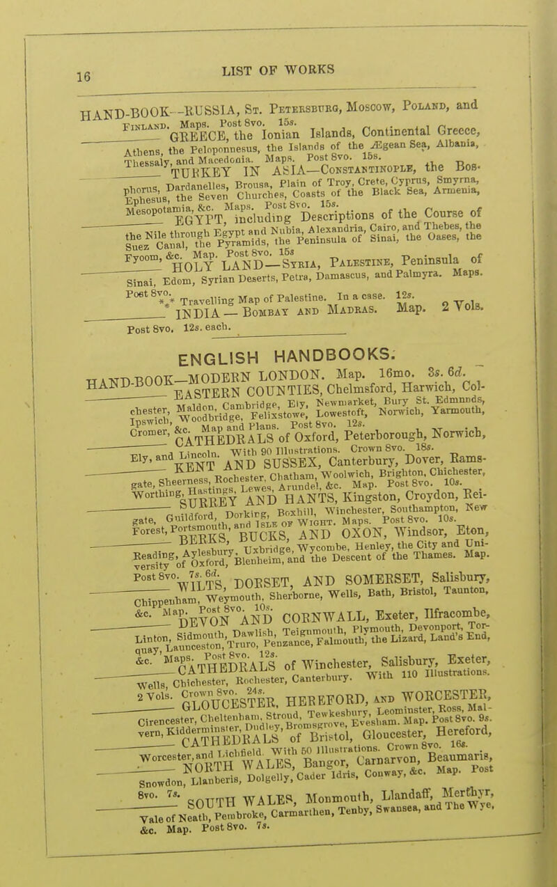 HAND-BOOK- -EUSSIA, St. Peteesbitrg, Moscow, Polahd, and VTvtASD. Maps. PostSvo. 15s. . , , r, GREECE, the Ionian Islands, Continental Greece, Atliens the Felnponnesus, the Islaiids of the iEgean Sea, Albania, ^^^^;^'m''^lA^!:^^^o.^ the BOB. MeBopota»ia,^c.^Map». jost 8v.^^^^^^^^ of the Conrse of HOLY-lSd-Itkia. Palestine, Peninsula of ^si^Edom, Syrian Deserts, Petra, Damascus, and Palmyra. Maps. Poe' 8v°V Travelling Map of Palestine. In a case. 125. II^DIA —Bombay AKD Madras. Map. 2 Vols. PostSvo. 12s. each. ENGLISH HANDBOOKS. TT . xrr* Txan-K MODEBN LONDON. Map. 16mo. 3s. Qd. HAND-BOOK-MOD^K^^^^^^^^^^ Chelmsford, Harwich, Col- ^^'ihk^-o^^, Serhorough, Norwich, Z^, Tinroln With 90 Uliistrations. Crown Svo. 18s. KENT AND SUSSEX, Canterbury, Dover, Eams- . •'^^ „ , pi,athq^m Woolwich, Brighton, Chichester, ^,te,SheernessRocheBerC^ pfstSvo. 10s. . worthing Hastins^Le^ HANTS, Kingston, Croydon, Eei- ■ ; ^yrnvd Dorkirg, Bcxhill, Winchester, Southampton, Kew PostSvo. 7s. M gj.^ ^jjj) SOMERSET, Salisbury, -^nh'Im^^Weym'^^^^^^^^ Wells, Bath, Bristol. Taunton.  DEVoTaND CORNWALL, Exeter, Ilfracombe, ^TatSSaLS of W^chester^^^^^^^^^^ Weill CWoHWo'. ».»li«s». C«ui«ibm,. TVita i. CJOUTH WALES, Monmouth, ^landaff, Merthyr -;^Kfa?K P-brL. Carmarthen. Tenhy. Swansea, and The ye, &c. Map. PostSvo. 7s.