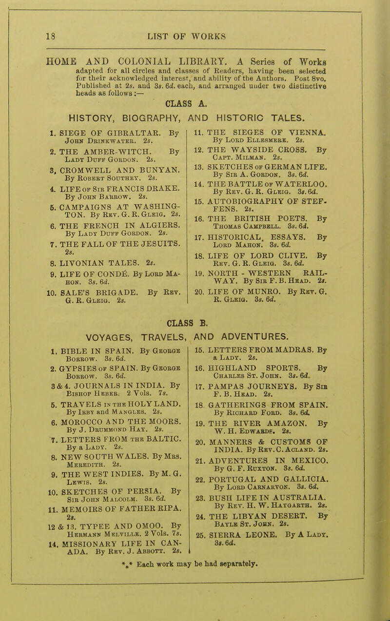 HOME AND COLONIAL LIBRARY. A Series of Works adapted for all circles and classes of Readers, having been selected fur their acknowledged interest, and ability of the Authors. Post 8vo. Published at 2s. aud 3s. 6d. each, and arranged uuder two distinctive beads as follows:— CLASS A. HISTORY, BIOGRAPHY, AND HISTORIC TALES. 1. SIEGE OF GIBRALTAR. By John Dbikkwatee. 2s. 2. THE AMBER-WITCH. By Lady Duff Gobdon. 2s. 3. CROMWELL AND BUNYAN. By ROBBBT SOUTHET. 2s. 4. LIFE OF Sib FRANCIS DRAKE. By John Babbow, 2s. 5. CAMPAIGNS AT WASHING- TON. By Rev. G. R. Gleig. 2s. 6. THE FRENCH IN ALGIERS. By Ladt Duff Gobdon. 2s. 7. THE FALL OF THE JESUITS. 2s. 8. LIVONIAN TALES. 2f. 9. LIFE OF CONDfi. By Lobd Ma- HON. 3s. 6d. 10. SALE'S BRIGADE. By Rev. G. R. Gleio. 2s. 11. THE SIEGES OF VIENNA. By Lobd Elleshebe. 2s. 12. THE WAYSIDE CROSS. By Capt. Milman. 2s. 13. SKETCHES OF GERMAN LIFE. By Sib A. Gobdon. 3s. 6d. 14. THE BATTLE OF WATERLOO. By Rev. G. R. Gleio. 3s. 6d. 15. AUTOBIOGRAPHY OF STEF. FENS. 23. 16. THE BRITISH POETS. By Thouas Caupbell. 3s, 6d. 17. HISTORICAL. ESSAYS. By Lobd Mahon. 8s. 6d. 18. LIFE OF LORD CLIVE. By Rev. G. R. Glbiq. 3s. 19. NORTH - WESTERN RAIL- WAY. BySiBF.B.HsAD. 2». 20. LIFE OF MUNRO. By Ret. G. R. GiiBia. 3s. 6d. CLASS B. VOYAGES, TRAVELS, AND ADVENTURES. 1. BIBLE IN SPAIN. By Geobgb BoBBOw. 3s. 6d. 2. GYPSIES OF SPAIN. By Gboegk BOBBOW. 3s. 6d. 3& 4. JOURNALS IN INDIA. By Bishop Hebeb. 2 Vols. 7s. 5. TRAVELS IN THE HOLY LAND. By Ibby and Mangles. 2s, 6. MOROCCO AND THE MOORS. By J. Dbummond Hay. 2s, 7. LETTERS FROM the BALTIC. By a Lady. 2s. 8. NEW SOUTH WALES. By Mas, Mbbbdith. 2s. 9. THE WEST INDIES. ByM.G. Lewis, 2s. 10. SKETCHES OF PERSIA. By Sib John Malcolm. 3s. 6d. 11, MEMOIRS OF FATHER RIPA. 2t. 12 & 13, TYPEE AND OMOO. By Hebmann Melville. 2 Vols. 7s. 14. MISSIONARY LIFE IN CAN- ADA, By Rbv, J. Abbott, 2s. 16. LETTERS FROM MADRAS. By a Lady. 2s. 16. HIGHLAND SPORTS. By Cbaeles St. John. 3s. 6d. 17. PAMPAS JOURNEYS. By Sm F. B. Head. 2s. 18 GATHERINGS FROM SPAIN. By RioHABD FoBO. 3s, 6d. 19. THE RIVER AMAZON. By W. H. EDVTAKDg. 2s. 20. MANNERS & CUSTOMS OF INDIA, By RBV.C.ACI.AND. 2«. 21. ADVENTURES IN MEXICO. By G. F, RuxTON. 3s, 6<j, 22. PORTUGAL AND GALLICIA. By Lobd Cabnabvok. 3s, 6d. 23. BUSH LIFE IN AUSTRALIA, By Rev. H, W. BLayoabth. 2s. 24. THE LIBYAN DESERT. By Baylb St. John, 2s. 25. SIERRA LEONE. By A Lady. 3s, 6d. *»* Each work may be had separately.