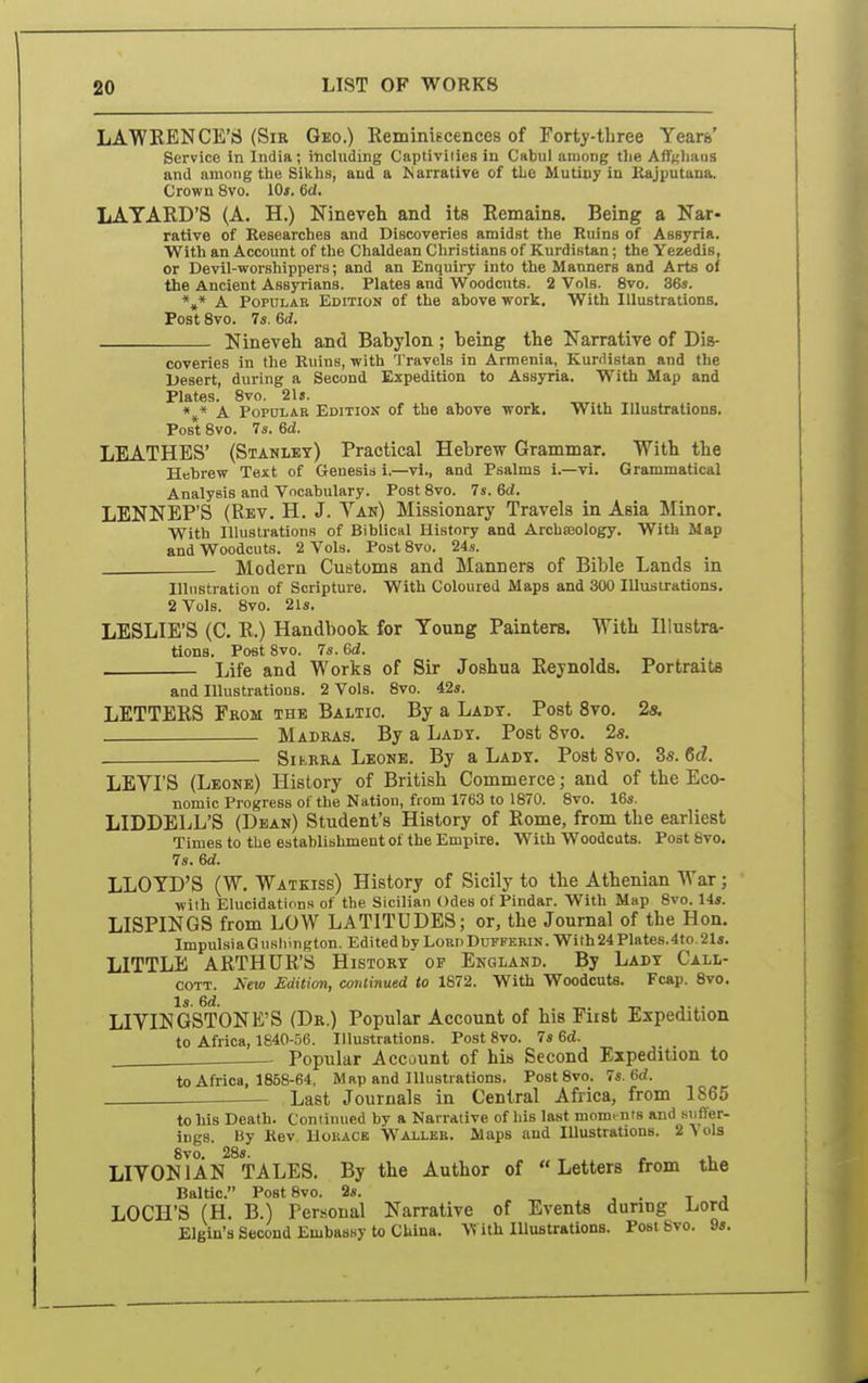 LAWKENCE'S (Sir Geo.) Reminiecences of Forty-three Years' Service in India; including Captiviiies in Cabul among the Affgl'^os and among tlie Sikbs, and a Karrative of the Mutiuy in Kajputana. Crown 8vo. 10*. fid. LAYARD'S (A. H.) Nineveh and its Remains. Being a Nar- rative of Researches and DiBCoveries amidst the Ruins of Assyria. With an Account of the Chaldean Cliristians of Kurdistan; the Yezedis, or Devil-worshippers; and an Enquiry into the Manners and Arts of the Ancient Assyrians. Plates and Woodcuts. 2 Vols. 8vo. 36». *,* A Popular Edition of the above work. With Illustrations. Post 8vo. 74. ed. Nineveh and Babylon; being the Narrative of Dis- coveries in the Ruins, with Travels in Armenia, Kurdistan and the Desert, during a Second Expedition to AssjTia. With Map and Plates. 8vo. 21s. «^« X Popular Editiois of the above work. With Illustrations. Post 8vo. 7s. Sd. LEATHES' (Stanley) Practical Hebrew Grammar. With the Hebrew Text of Genesis i.—vi., and Psalms i.—vi. Grammatical Analysis and Vocabulary. Post 8vo. 7s. 6d. LENNEP'S (Rev. H. J. Tan) Missionary Travels in Asia Minor. With Illustrations of Biblical History and Archaeology. With Map and Woodcuts. 2 Vols. Post 8vo. 24s. Modern Customs and Manners of Bible Lands in Illustration of Scripture. With Coloured Maps and 300 Illustrations. 2 Vols. 8vo. 21s. LESLIE'S (C. R.) Handbook for Young Painters. With Illustra- tions. Post 8vo. 7s. 6d. Life and Works of Sir Joshua Reynolds. Portraits and Illustrations. 2 Vols. 8vo. 42s. LETTERS From the Baltic. By a Ladt. Post 8vo. 2s. Madras. By a Lady. Post 8vo. 2s. — SitRRA Leone. By a Lady. Post 8vo. 3s. M. LEVI'S (Leone) History of British Commerce; and of the Eco- nomic Progress of the Nation, from 1763 to 1870. 8vo. 16s. LIDDELL'S (Dean) Student's History of Rome, from the earliest Times to the establishment of the Empire. With Woodcuts. Post 8vo. 7s. 6d. LLOYD'S (W. Watkiss) History of Sicily to the Athenian War; with Elucidations of the Sicilian Odes of Pindar. With Map 8vo. 14s. LISPINGS from LOW LATITUDES; or, the Journal of the Hon. ImpulsiaGushington. Edited by LoRnDuFFERiN. With24Plates.4to 2Is. LITTLE ARTHUR'S History op England. By Lady Call- COTT. New Edition, continued to 1872. With Woodcuts. Fcap. 8vo. Is. 6d. _, ,. . LIVINGSTONE'S (Dr.) Popular Account of his First Expedition to Africa, 1840-56. Illustrations. Post 8vo. 7s 6d. - Popular Account of his Second Expedition to to Africa, 1858-64, Map and Illustrations. PostSvo. 7s. 6d. Last Journals in Central Africa, from 1865 to his Death. Continued by a Narrative of his last momi nts and siifler- ings. By Kev Uokacb Wallbb. Maps and lUustrations. 2 Vols 8vo. 28s. , . ^t. LIVONIAN TALES. By the Author of Letters from the Baltic. PostSvo. 9s. •■ . t j LOCH'S (H. B.) Personal Narrative of Events during Lord Elgin's Second Embassy to China. With Illustrations. PostSvo. 9«.