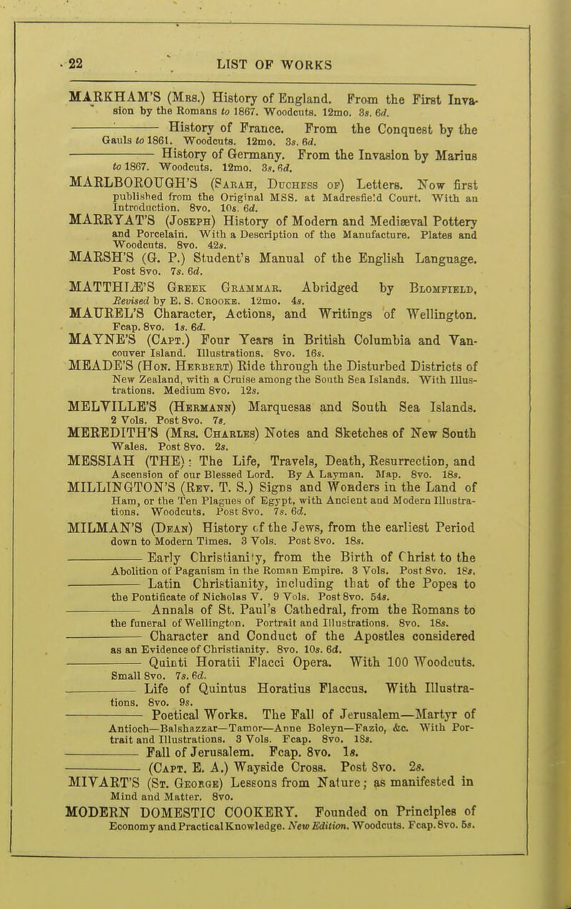 MARKHAM'S (Mrs.) History of England. From the First Inva- sion by the Romans to 1867. Woodcuts. 12mo. 3«. 6rf. '■ History of France. From the Conquest by the Gauls to 1861. Woodcuts. 12mo. 3s. 6d. History of Germany. From the Invasion by Marius to 1867. Woodcuts. 12mo. 3s. (5d. MARLBOEOUGH'S (?arah, Duchkss op) Letters. Now first publiHhed from the Original MSS. at Madresfie'.d Court. With an Intrcdiiction. 8vo. 10«, 6(i. MARRYAT'S (Joseph) History of Modem and Mediaeval Pottery and Porcelain. With a Description of the Manufacture. Plates and Woodcuts. 8vo. 42s. MARSH'S (G. P.) Student's Manual of the English Language. Post 8vo. 7s. ed. MATTHIiB'S Greek Grammar. Abridged by Blomfieid, Revised by E. S. Crookb. 12mo. 4s. MAUREL'S Character, Actions, and Writings of Wellington. Fcap. 8vo. Is. 6d. MATNE'S (Capt.) Four Tears in British Columbia and Van- couver Island. Illustrations. 8vo. 16s. MEADE'S (Hon. Herbert) Ride through the Disturbed Districts of New Zealand, with a Cruise among the South Sea Islands. With Illus- trations. Medium 8vo. 12s. MELVILLE'S (Hermann) Marquesas and South Sea Islands. 2 Vols. Post 8vo. 7», MEREDITH'S (Mrs. Charles) Notes and Sketches of New South Wales. Post 8vo. 2s. MESSIAH (THE): The Life, Travels, Death, Resurrection, and Ascension of our Blessed Lord. By A Layman. Map. 8vo. 18s. MILLINGTON'S (Rev. T. S.) Signs and Wonders in the Land of Ham, or the Ten Plagues of Egypt, with Ancient and Modern Illustra- tions. Woodcuts. Post 8vo. 7s. Qd. MILMAN'S (Dean) History cf the Jews, from the earliest Period down to Modern Times. 3 Vols. Post 8vo. 18s. Early Christianity, from the Birth of Christ to the Abolition of Paganism in the RomRn Empire. 8 Vols. Post 8vo. 18*. Latin Christianity, including that of the Popes to the Pontificate of Nicholas V. 9 Vols. PostSvo. 54«. Annals of St. Paul's Cathedral, from the Romans to the funeral of Wellington. Portrait and Illustrations. 8vo. 18s. Character and Conduct of the Apostles considered as an ETidence of Christianity. 8vo. 10s. Gd. Quicti Horatii Flacci Opera. With 100 Woodcuts. Small 8vo. 7s. ^d. ■ Life of Quintus Horatius Flaccus. With Illustra- tions. 8vo. 9s. Poetical Works. The Fall of Jerusalem—Martyr of Antioch—Balshazzar—Tamor—Anne Boleyn—Fazio, &c With Por- trait and Illustrations. 3 Vols. Fcap. Svo. 18s. Fall of Jerusalem. Fcap. 8vo. Is. (Capt. E. A.) Wayside Cross. Post 8vo. 2«. MIVART'S (St. George) Lessons from Nature; as manifested in Mind and Matter. 8vo. MODERN DOMESTIC COOKERY. Founded on Principles of Economy and Practical Knowledge. New Edition. Woodcuta. Fcap.Svo. 5s.