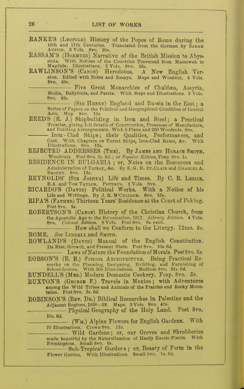 EANKB'S (Leopold) History of the Popes of Kome during the 16th and 17th Centuries. Translated from the German by Saeah Austin. 3 Vols. 8vo. 30«. EASSAM'S (H-okmdzd) Narratire of the British Mission to Abys- sinia. With Notices of the Countries Traverse.d from Massowah to Magdala. Illustratiens. 2 Vols. 8vo. 28s. RAWLINSON'S (Canon) Herodotus, A New English Ver- sion. Edited with Notes and Essays. Maps and Woodcut. 4 Vols. Svo. 48s. Five Great Monarchies of Cbaldaea, Aspyria, Media, Babylonia, and Persia. With Maps and Illustrations. 3 Vols. Svo. 42s. (Sir Henet) England and Eu^sia in the East; a Series of Papers on the Political and Geographical Condition of Central Asia. Map 8vo. 12s. EEED'S (E. J.) Shipbuilding in Iron and Steel; a Practical Treatise, giving full details of Cocstnjction, Processes of Manufacture, and Building Arrangements. With 5 Plans and 250 Woodcuts. Svo. Iron-Clad Ships; their Qualities, Performances, and Cost. With Chapters on Turret Ships, Iron-Clad Earns, &c. With Illustrations. 8vo. 12s. EEJECTED ADDRESSES (The), By James and HoRACiB Smith. Woodcuts Post Svo. 3s. 6d.; or Popular Edition, Fcap. Svo. Is. EESIDENCE IN BULGARIA ; or. Notes on the Eesources and Administration of Turkey, &c. By S. G. B. St.Claib and Charles A. Bropht. Svo. 12s. REYNOLDS' (Sir Joshua) Life and Times. By C. E. Leslie, R.A. and Tom Tatlor. Portraits. 2 Vols. Svo. RICARDO'S (David) Political Works. With a Notice of his Life and Writings. By J. R. M'Cut.looh. 8vo. 16s. RIPA'S (Father) Thirteen Years' Residence at the Court of Peking. Post Svo. 2*. ROBERTSON'S (Canon) History of the Christian Church, from the Apostolic Age to the Re'ormation, 1517. Library Edition. 4 Vols. Svo. Cabinet Edition. 8 Vols. Post Svo. 6f. eacli. How shall we Conform to the Liturgy. 12mo. 9*. ROME. See Liddell and Smith. ROWLAND'S (David) Manual of the English Constitution, Its Rise, Growth, and Present state. Post Svo. \Os.Qd. Laws of Nature the Foundation of Morals. Posi 8ro. 6s. ROBSON'S (E. R.) School Architecture. Being Practical Re- marks on the Planning, Designing, Building, and Furnishing of School-houses. With 300 Illustrations. Medium Svo. 31s. 6i RUNDELL'S (Mrs.) Modern Domestic Cookery. Fcap. Svo, 5s, RUXTON'S (George P.) Travels in Mexico; with Adventures among the Wild Tribes and Animals of the Prairies and Rocky Moun- tains. Post Svo. 3s. 6d. ROBINSON'S (Eet. Dr.) Biblical Eesearches in Palestine and the Adjacent Regions, 1838—52. Maps. 3 Vols. Svo. 42s. Physical Geography of the Holy Land, Post Svo. IDs. 6d. (Wm.) Alpine Flowers for English Gardens, With 70 Illustrations. Crown Svo. 12s. . — Wild Gardens; or, our Groves and Shrubberies made beautiful by the Naturalization of Hardy Exotic Plants. With Frontispiece. Small Svo. 6s. Sub-Tropical Carders ; or, Beanty of Form in the Flower Garden. With Illustrations. Small Svo. Is. 6d.