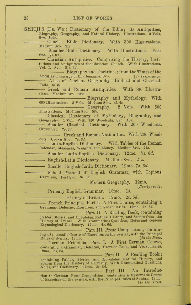 SMITH'S (Dr. Wm) Dictionary of the Bible; its Antiquities, Biography, Geography, and Natural History. Illustrations. 3 Vols. 8vo. 105«. Concise Bible Dictionary. With 300 Illustrations. Medium 8vo. 21s. Smaller Bible Dictionary. With Illustrations. Post Svo. 7s. 6d. — ■ Christian Antiquities. Comprising the History, Ini-ti- tutions, and Antiquities of the Christian Church, With Illustrations. Vol. I. Svo. 31s. 6d. Biography and Doctrines; from the Times of the Apostles to the Age of Charlemagne. Svo. [/n Preparation. ■ Atlas of Ancient Geography—Biblical and (Jla&sical. Folio, ei 6». Greek and Roman Antiquities. With 500 Illustrar tioES. Medium Svo. 28s. ■ Biography and Mythology. With 600 Illustrations. 3 Vols. Medium 8vo, il. is Geography. 2 Vols. With 500 Illustrations. Medium Svo. 56s. Classical Dictionary of Mythology, Biography, and Geography. 1 Vol. With 760 Woodcuts. Svo. 18s. Smaller Classical Dictionary. With 200 Woodcuts. Crown Svo. 7s. 6d. Greek and Roman Antiquities. With 200 Wood- cuts. Crown Svo. 7s. 6d. Latin-English Dictionary. With Tables of the Roman Calendar, Measures, Weights, and Money. Medium Svo. 2U. Smaller Latin-English Dictionary. 12mo. 7«. 6d. English-Latin Dictionary. Medium Sfo. 21s. Smaller English-Latin Dictionary. 12mo. 7s. 6d. School Manual of English Grammar, with Copious Exercises. Post Svo, 3s. Sd. Modem Geography. 12mo. [Nearly ready. Primary English Grammar. 16mo. Is, History of Britain. 12mo. 2s. 6d. French Principia. Part I. A First Course, containing a Grammar, Delectus, Exercises, and Vocabularies. 12mo. ?s. 6d. Part II. A Reading Book, containing Fables, Stories, and Anecdotes, Natural Hittory, and Scenes from the History of France. With Grammatical Questions, Notes and copious Etymological Dictionary. 12mo. 4>. 6d. Part III. Prose Composition, contain- ing a Systematic Course of Exercises on the Syntax, with the Principal Rules of Syntax. 12mo. [^« the Press. — German Principia, Part I. A First German Course, containing a Grammar, Delectus, Exercise Book, and Vocabularies. 12mo. 3s. 6d. — Part IL A Reading Book ; containing Fables, Stories, and Anpcdotes, Natural Hi.-itory, and Scenes from the History of Germany. With Grammatical Questions, Notes, and Dictionary. 12mo. 3s. 6d. Part III. An Introduc- tion to German Prose Composition; coii'aining a Systematic Course of Exercises on the Syntax, with the Principal Kules of Syntax. 12mo. ' [/rt the Press.