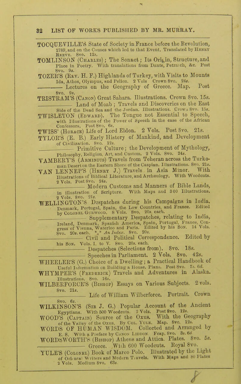 82 LIST OP WORKS PUBLISHED BY MR. MURRAY. TOCQUEVILLE'S State of Society in France before the Eevolution, 1789, and on the Ciiuses which led to that Event. Translated by Henby Ekeve. 8vo. 12s. TOMLINSON (Charles) ; The Sonnet; Its Origin, Structure, and Place in Poetry. With translations from Dante, Petraich, &c. Post 8vo. 9». TOZEK'S (Rev. H. F.) Highlandsof Turkey, with Visits to Mounts Ida, Athos, Olympus, and Pelion. 2 Vols Crown 8vo. 24». . Lectures on the Geography of Greece. Map. Post 8vo. 9s. TRISTRAM'S (Canon) Great Sahara. Illustrations. Crown 8vo. 155. Land of Moab ; Travels and Discoveries on tlie East Side of the Dead Sea and the Jordan. Illustrations. Crow.i 8vo. 15». TWISLETON (Edward). The Tongue not Essential to Speech, with Illustrations of the Power of Speech in the case of the African Contessors. Post 8vo. 6s. TWISS' (Horace) Life of Lord Eldon. 2 Vols. Post 8vo. 2ls. TTLOR'S (E. B.) Early History of Mankind, and Development of Civilization. 8vo. 12s. Primitive Culture; the Development of Mythology, Philosophy, Religion, Art, and Custom. 2 Vols. 8vo. 24s. VAMBERY'S (AkminITJs) Travels from Teheran across the Turko- man Desert on the Eastern Shore of the Caspian. Illustrations. 8vo. 21s. VAN LENNEP'S (Henry J.) Travels in Asia Minor. With Illustrations of Biblical Literature, and ArchKology, With Woodcuts, 2 Vols. Post 8vo. 24s. . Modern Customs and Manners of Bible Lands, in illustration of Scripture. With Maps and 300 Illustrations. 2 Vols. 8vo. 2Is. , WELLIiJGTOlSI'S Dsspatches during his Campaigns m India. Denmark, Poitugal, Spain, the Low Countries, and France. Edited hy Colonel Gurwood. 8 Vols. 8vo. 20s. each. Supplementary Despatches, relating to India, Ireland, Denmark, Spanish America, Spain, Portugal, France, Con- gress of Vienna, Waterloo and Paris. Edited by his Son. 14 Vols. 8vo. 20s. each. An Index. 8vo. 20s. Civil and Political Correspondence. Edited by his Son. Vols. I. to V. 8vo. 20s. each. Despatches (Selections from). 8vo. IBs. Speeches in Parliament. 2 Vols. Svo. 42s. WHEELER'S (G.) Choice of a Dwelling; a Practical Handbook of Useful Information on Building a House. Plans. Post Svo. T*. 6(i. WHYMPER'S (Frederick) Travels and Adventures in Alaska. Illustrations. Svo. 16s. WILBERFORCE'S (Bishop) Essays on Various Subjects. 2 vols. 8vo. 21a. Life of William Wilberforce. Portrait. Crown 8vo. 6s. , , » • WILKINSON'S (Sir J. G.) Popular Account of the Ancient Egyptians. With 500 Woodcuts. 2 Vols. Post Svo. 12s. WOOD'S (Captain) Source of the Oxus. With the Geography of the Valley of the Oxus. By CoL. Yule. Map. Svo. 12s. WORDS OF HUMAN WISDOM. Collected and Arranged by E. S. With a Preface by Canon Liddon Fcap. Svo. 3«. 6d WOEDSWORTH't< (Bishop) Athens and Attica. Plates. Svo. 55. Greece. With 600 Woodcuts. Royal Svo. YULE'S (Colonel) Book of Marco Polo. Illustrated by the Light of Ori.ntai V liters and Modern T.avels. With Maps and bO Plates 2 Vols. Medium Svo. 63s.