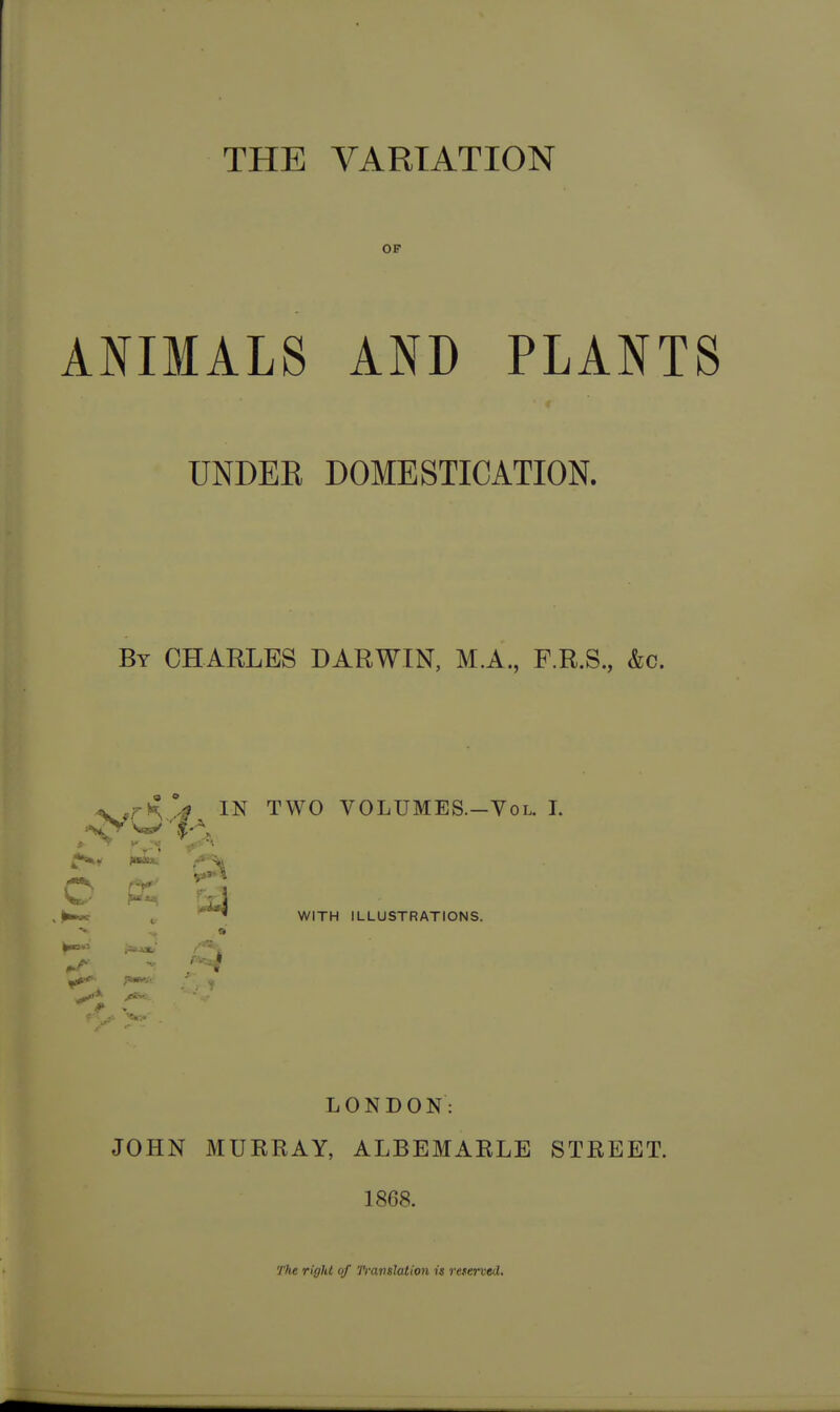 THE VARIATION ANIMALS AND PLANTS UNDEE DOMESTICATION. By CHARLES DARWIN, M.A., F.R.S., &c. TWO VOLUMES.-VoL. I. WITH ILLUSTRATIONS. LONDON: JOHN MURRAY, ALBEMARLE STREET. 1868. The right of Translation is 7-eterved,