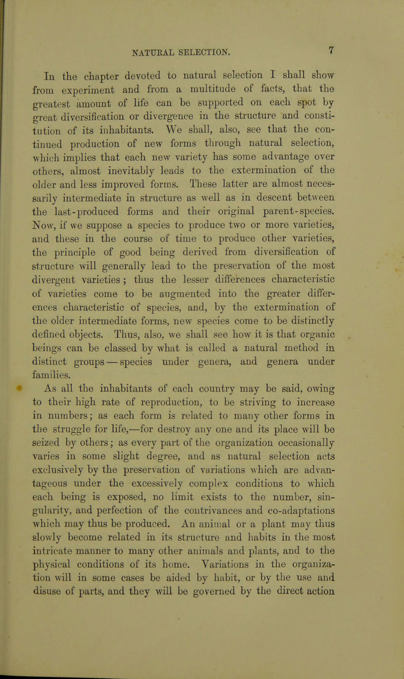 lu the chapter devoted to natural selection I shall show from experiment and from a multitude of facts, that the greatest amount of life can be supported on each spot by- great diversification or diverg-ence in the structure and consti- tution of its inhabitants. We shall, also, see that the con- tinued production of new forms through natural selection, which implies that each new variety has some advantage over others, almost inevitably leads to the extermination of the older and less improved forms. These latter are almost neces- sarily intermediate in structure as well as in descent between the last-produced forms and their original parent - species. Now, if we suppose a species to produce two or more varieties, and these in the course of time to produce other varieties, the principle of good being derived from diversification of structure will generally lead to the preservation of the most divergent varieties ; thus the lesser differences characteristic of varieties come to be augmented into the greater differ- ences characteristic of species, and, by the extermination of the older intermediate forms, new species come to be distinctly defined objects. Thus, also, we shall see how it is that organic beings can be classed by what is called a natural method in distinct groups — species under genera, and genera under families. As all the inhabitants of each country may be said, owing to their high rate of reproduction, to be striving to increase in numbers; as each form is related to many other forms in the struggle for life,—for destroy any one and its place will be seized by others; as every part of the organization occasionally varies in some slight degree, and as natural selection acts exclusively by the preservation of variations \\hich are advan- tageous under the excessively complex conditions to which each being is exposed, no limit exists to the number, sin- gularity, and perfection of the contrivances and co-adaptations which may thus be produced. An animal or a plant may thus slowly become related in its structure and habits in the most intricate manner to many other aniinals and plants, and to the physical conditions of its home. Variations in the organiza- tion will in some cases be aided by habit, or by the use and disuse of parts, and they will be governed by the direct action