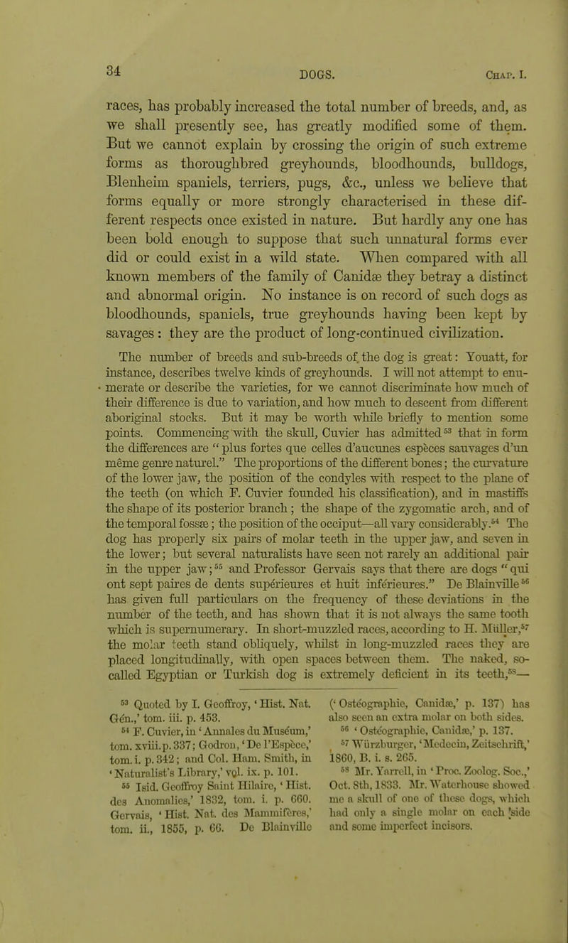 races, has probably increased the total number of breeds, and, as we shall presently see, has greatly modified some of them. But we cannot explain by crossing the origin of such extreme forms as thoroughbred greyhounds, bloodhounds, bulldogs, Blenheim spaniels, terriers, pugs, &c., unless we beheve that forms equally or more strongly characterised in these dif- ferent respects once existed in nature. But hardly any one has been bold enough to suppose that such unnatural forms ever did or could exist in a wild state. A\Tien compared with all known members of the family of Canidae they betray a distinct and abnormal oris-in. No instance is on record of such dogs as bloodhounds, spaniels, true greyhounds having been kept by savages : they are the product of long-continued civilization. The number of breeds and sub-breeds of the dog is great: Youatt, for instance, describes twelve kinds of greyhounds. I will not attempt to enu- merate or describe the varieties, for we cannot discriminate how much of theh difference is due to variation, and how much to descent from different aboriginal stocks. But it may be worth while briefly to mention some points. Commencing with the skuU, Cuvier lias admitted that in form the differences are  plus fortes que celles d'aucunes especes sauvages d'un meme gem-e naturel. The proportions of the different bones; the curvature of the lower jaw, the position of the condyles with respect to the plane of the teeth (on which F. Cuvier founded his classification), and in mastiffs the shape of its posterior branch; the shape of the zygomatic arch, and of the temporal foss£e; the position of the occiput—all vaiy considerably.*^ The dog has properly six pahs of molar teeth in the upper jaw, and seven in the lower; but several natorahsts have seen not rarely an additional pair in the upper jaw; and Professor Gervais says that there are dogs  qui out sept pahes de dents sup&iem'es et huit inferieures. De Blainville has given full particulars on the fi-equency of these deviations in the number of the teeth, and has shown that it is not always the same tooth which is supernumerary. In short-muzzled races, according to H. INIiiller,* the molar teeth stand obhquely, whilst in long-muzzled races they are placed longitudinally, with open spaces between them. The naked, so- called Egyptian or Turkish dog is extremely deficient in its teeth,^^— 53 Quoted by I. Geoffroy,' Hist. Nat. Gdn.,' torn. iii. p. 453. F. Cuvier, iu' Amialcs du Musduin,' torn, xviii.p.337; Godron, 'DerEspcce,' torn. i. p. 342; and Col. Ham. Smith, in 'Naturalists Library,'vqI. ix. p. 101. 55 Isid. Geoffi-oy Saint Hilairc,' Hist, des Anomalies,' 1832, torn. i. p. G60. Gcryais, 'Hist. Nat. des Mammifores,' torn, ii., 1855, p. 6G. De BlainviUc (' Oste'ographie, Canidae,' p. 137) lias also seen an extra molar on both sides. 56 ' Oste'ographie, Canidae,' p. 137. 57 Wiirzburgcr,' Mcdccin, Zeitschrift,' 1860, B. i. s. 265. 5** lilr. YarrcU, in ' Proc. Zoolog. Soc.,' Oct. 8th, 1833. Mr. Watcrhoueo showed me a skidl of one of these dogs, which had only a single molar on each 'side and some imperfect incisors.