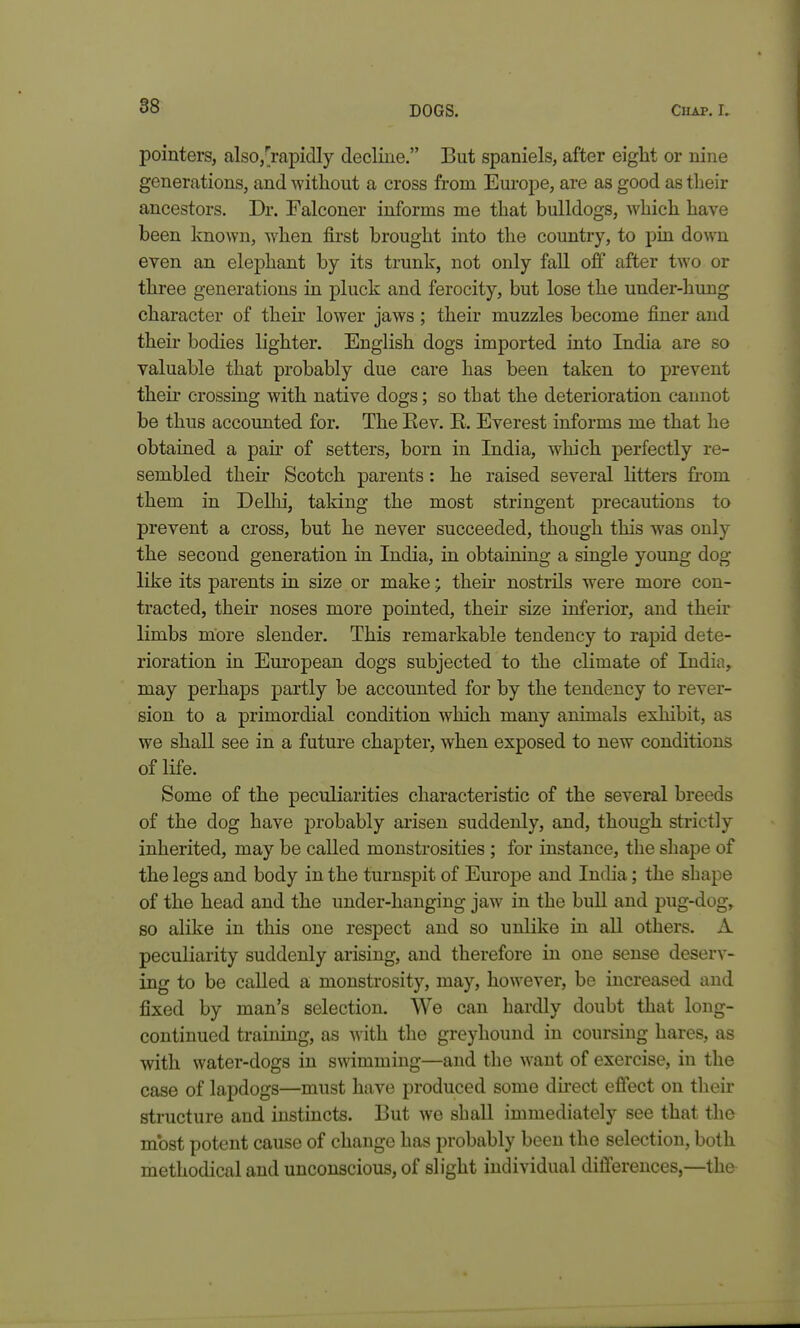 pointers, alsOj^^rapidly decline. But spaniels, after eight or nine generations, and witliout a cross from Europe, are as good as their ancestors. Dr. Falconer informs me that bulldogs, which have been known, when first brought into the country, to pin down even an elephant by its trunk, not only fall off after two or three generations in pluck and ferocity, but lose the under-hung character of their lower jaws ; their muzzles become finer and their bodies lighter. English dogs imported into India are so valuable that probably due care has been taken to prevent their crossing with native dogs; so that the deterioration cannot be thus accounted for. The Eev. E. Everest informs me that he obtained a pan- of setters, born in India, wliich perfectly re- sembled their Scotch parents: he raised several litters from them in Delhi, taking the most stringent precautions to prevent a cross, but he never succeeded, though this was only the second generation in India, in obtaining a single young dog like its parents in size or make • their nostrils were more con- tracted, their noses more pointed, their size inferior, and their limbs more slender. This remarkable tendency to rapid dete- rioration in European dogs subjected to the climate of India, may perhaps partly be accounted for by the tendency to rever- sion to a primordial condition wliich many animals exhibit, as we shall see in a future chapter, when exposed to new conditions of life. Some of the peculiarities characteristic of the several breeds of the dog have probably arisen suddenly, and, though strictly inherited, may be called monstrosities ; for instance, the shape of the legs and body in the turnspit of Europe and India; the shape of the head and the under-hanging jaw in the bull and pug-dog, so alike in this one respect and so unlike in all others. A peculiarity suddenly arising, and therefore in one sense deserv- ing to be called a monstrosity, may, however, be increased and fixed by man's selection. We can hardly doubt that long- continued training, as with the greyhound in coursing hares, as with water-dogs in swimming—and the want of exercise, in the case of lapdogs—must have produced some direct effect on their structure and instincts. But we shall immediately see that the most potent cause of change has probably been the selection, both methodical and unconscious, of slight individual differences,—the