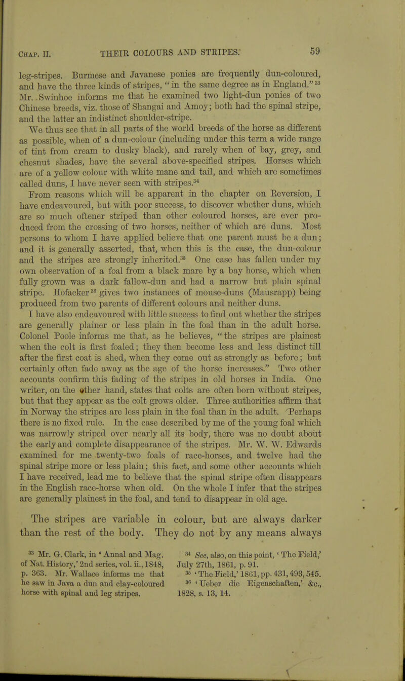 leg-stripes. Burmese and Javanese ponies are frequently dun-coloured, and have the three kinds of stripes, in the same degi-ee as in England. Mr. - Swinhoe informs me that he examined two light-dun ponies of two Chinese breeds, viz. those of Shangai and Amoy; both had the spinal stripe, and the latter an indistinct shoulder-sti-ipe. We thus see that in all parts of the world breeds of the horse as different as possible, when of a dun-colour (including under this term a wide range of tint from cream to dusky black), and rarely when of bay, grey, and chesnut shades, have the several above-specified stripes. Horses which ai-e of a yellow coloui* with white mane and tail, and which are sometimes called duns, I have never seen with stripes.^^ From reasons which will be apparent in the chapter on Eeversion, I have endeavoured, but with poor success, to discover whether duns, which are so much oftener striped than other coloured horses, are ever pro- duced from the crossing of two horses, neither of which are duns. Most persons to whom I have applied believe that one parent must be a dun; and it is generally asserted, that, when this is the case, the dun-colour and the stripes are strongly inherited.^ One case has fallen under my own observation of a foal from a black mare by a bay horse, which when fully grown was a dark fallow-dun and had a narrow but plain spinal stripe. Hofacker gives two instances of mouse-duns (Mausrapp) being produced from two parents of different colours and neither duns. I have also endeavoured with little success to find out whether the stripes are generally plainer or less plain in the foal than in the adult horse. Colonel Poole informs me that, as he believes,  the stripes are plainest when the colt is fii-st foaled; they then become less and less distinct till after the first coat is shed, when they come out as strongly as before; but certainly often fade away as the age of the horse increases. Two other accounts confirm tliis fading of the stripes in old horses in India. One writer, on the other hand, states that colts are often born without stripes, but that they appear as the colt grows older. Three authorities affirm that in Norway the stripes are less plain in the foal than in the adult. Perhaps there is no fixed rule. In the case described by me of the young foal which was narrowly striped over nearly all its body, there was no doubt about the early and complete disappearance of the stripes. Mr. W. W. Edwards examined for me twenty-two foals of race-horses, and twelve had the spinal stripe more or less plain; this fact, and some other accounts which I have received, lead me to believe that the spinal stripe often disappears in the EngUsh race-horse when old. On the whole I infer that the stripes are generally plainest in the foal, and tend to disappear in old age. The stripes are variable in colour, but are always darker tban the rest of the body. They do not by any means always a-'' Mr. G. Clark, in ♦ Annal and Mag. ^ See, also, on this point, ' The Field,' of Nat. History,' 2nd series, vol. ii., 1848, July 27th, 1861, p. 91. p. 363. Mr. Wallace informs me that •'•'^'TheField,'1861,pp.431,493,545. he saw in Java a dun and clay-coloured ^ ' Ueber die Eigenschaften,' &c., horse with spmal and leg stripes. 1828, s. 13, 14.
