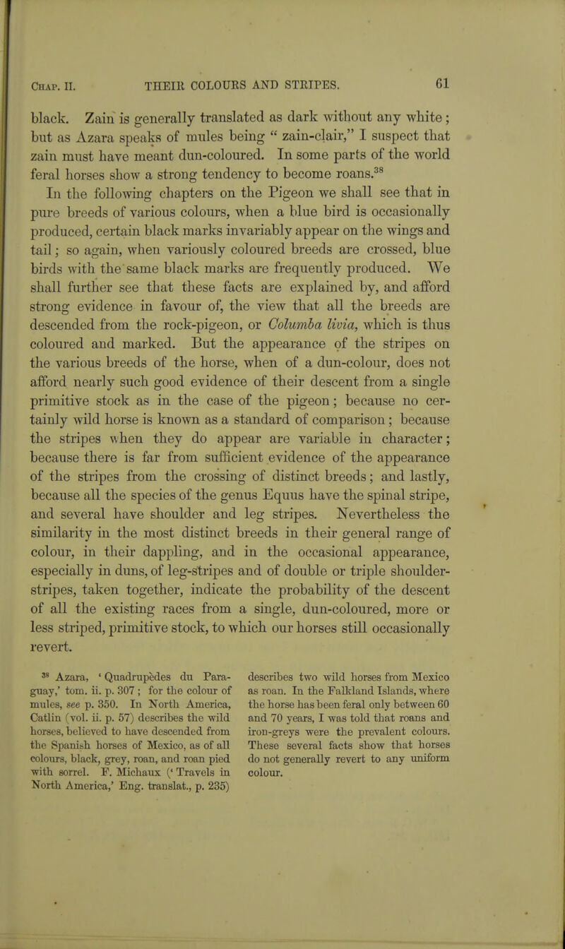 black. Zain is generally translated as dark without any white; but as xizara speaks of mules being  zain-clair, I suspect that zain must have meant dun-coloured. In some parts of the world feral horses show a strong tendency to become roans.^^ In the following chapters on the Pigeon we shall see that in pure breeds of various colours, when a blue bird is occasionally produced, certain black marks invariably appear on the wings and tail; so again, when variously coloured breeds are crossed, blue birds with the same black marks are frequently produced. We shall further see that these facts are explained by, and afford strong evidence in favour of, the view that all the breeds are descended from the rock-pigeon, or Columha livia, which is thus coloured and marked. But the appearance of the stripes on the various breeds of the horse, when of a dun-colour, does not afford nearly such good evidence of their descent from a single primitive stock as in the case of the pigeon; because no cer- tainly wild horse is known as a standard of comparison ; because the stripes when they do appear are variable in character; because there is far from sufficient evidence of the appearance of the stripes from the crossing of distinct breeds; and lastly, because all the species of the genus Equus have the spinal stripe, and several have shoulder and leg stripes. Nevertheless the similarity in the most distinct breeds in their general range of colour, in their dappling, and in the occasional appearance, especially in duns, of leg-stripes and of double or triple shoulder- stripes, taken together, indicate the probability of the descent of all the existing races from a single, dun-coloured, more or less striped, primitive stock, to which our horses still occasionally revert. ^ Azara, ' Quadrupedes du Para- describes two wild horses from Mexico guay,' torn. ii. p. 307 ; for the colour of as roan. In the Falkland Islands, where mules, see p. 350. In North America, the horse has been feral only between 60 Catlin (vol. ii. p. 57) describes the wild and 70 years, I was told that roans and horses, believed to have descended from ii-on-greys were the prevalent colours, the Spanish horses of Mexico, as of all These several facts show that horses colours, black, grey, roan, and roan pied do not generally revert to any imiform with sorrel. F, Michaux (' Travels in colour. North America,' Eng. translat., p. 235)