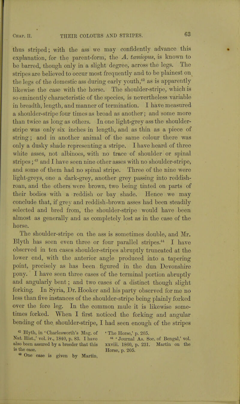 G3 thus striped; with the ass we may confidently advance this explanation, for the parent-form, the A. tcmiopus, is known to be barred, though only in a slight degree, across the legs. The stripes are believed to occur most frequently and to be plainest on^ the legs of the domestic ass during early youth,''^^ as is apparently likewise the case with the horse. The shoulder-stripe^ which is so eminently characteristic of the species, is nevertheless variable in breadth, length, and manner of termination. I have measured a shoulder-stripe four times as broad as another; and some more than twice as long as others. In one light-grey ass the shoulder- stripe was only six inches in length, and as thin as a piece of string; and in another animal of the same colour there was only a dusky shade representing a stripe. I have heard of three wliite asses, not albinoes, with no trace of shoulder or spinal stripes; and I have seen nine other asses with no shoulder-stripe, and some of them had no spinal stripe. Three of the nine were light-greys, one a dark-grey, another grey passing into reddish- roan, and the others were brown, two being tinted on parts of their bodies with a reddish or bay shade. Hence we may conclude that, if grey and reddish-brown asses had been steadily selected and bred from, the shoulder-stripe would have been almost as generally and as completely lost as in the case of the horse. The shoulder-stripe on the ass is sometimes double, and Mr. Blyth has seen even three or four parallel stripes.*^ I have observed in ten cases shoulder-stripes abruptly truncated at the lower end, with the anterior angle produced into a tapering point, precisely as has been figured in the dun Devonshire pony. I have seen three cases of the terminal portion abruptly and angularly bent; and two cases of a distinct though slight forking. In Syria, Dr. Hooker and his party observed for me no less than five instances of the shoulder-stripe being plainly forked over the fore leg. In the common mule it is likewise some- times forked. When I first noticed the forking and angular bending of the, shoulder-stripe, I had seen enough of the stripes ^ Blyth, in ' Charlesworth's Mag. of • The Horse,' p. 205. Nat. Hist.,' vol, iv., 1840, p. 83. I have ' Journal As. Soc. of Bengal,' vol. also been assured by a breeder that this xxviii. 1860, p. 231. Martin on the is the case. Horse, p. 205. ^ One case is given by Martin,