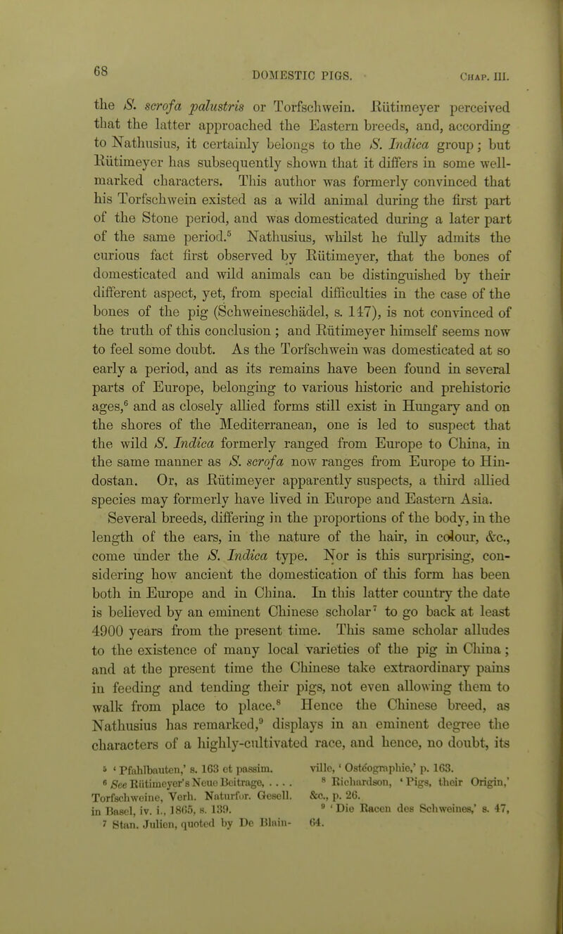 the jS. scrofa palustris or Torfschwein. Eiitimeyer perceived that the latter approached the Eastern breeds, and, according to Nathusius, it certainly belongs to tlie S. Indiea group; but Eiitimeyer has subsequently sliown that it differs in some well- marked characters. This author was formerly convinced that his Torfschwein existed as a wild animal during the first part of the Stone period, and was domesticated during a later part of the same period.^ Nathusius, whilst he fully admits the curious fact first observed by Eiitimeyer, that the bones of domesticated and wild animals can be distinguished by their different aspect, yet, from special difficulties in the case of the bones of the pig (Schweineschadel, s. 147), is not convinced of the truth of this conclusion ; and Eiitimeyer himself seems now to feel some doubt. As the Torfschwein was domesticated at so early a period, and as its remains have been found in several parts of Europe, belonging to various historic and prehistoric ages,^ and as closely allied forms still exist in Hungary and on the shores of the Mediterranean, one is led to suspect that the wild S. Indiea formerly ranged from Europe to China, in the same manner as S. scrofa now ranges from Europe to Hin- dostan. Or, as Eiitimeyer apparently suspects, a third allied species may formerly have lived in Europe and Eastern Asia. Several breeds, differing in the proportions of the body, in the length of the ears, in the nature of the hair, in colour, &c., come under the S. Indiea type. Nor is this surprising, con- sidering how ancient the domestication of this form has been both in Eui'ope and in China. In this latter country the date is believed by an eminent Chinese scholar'^ to go back at least 4900 years from the present time. This same scholar alludes to the existence of many local varieties of the pig in China; and at the present time the Chinese take extraordinary pains in feeding and tending their pigs, not even allowing them to walk from place to place.^ Hence the Chinese breed, as Nathusius has remarked,'' displays in an eminent degree the characters of a highly-cultivated race, and hence, no doubt, its • ' Pfahlbaiitcn,' s. 163 ct pa.ssim. villc, ' Oste'ograpliie,' p. 163. 8/SeeKiitimeyer'sNeuoBcitrage Ricliardson, 'Pigs, their Origin,' Torfschweine, Verli. Naturfi)r. Gesell. &c., p. 26. in Basel, iv. i., 1865, s. 130. ® ' Die Raccn dos Schweines,' s. 47, ' Stan. Julion, quoted by De Blain- 64.