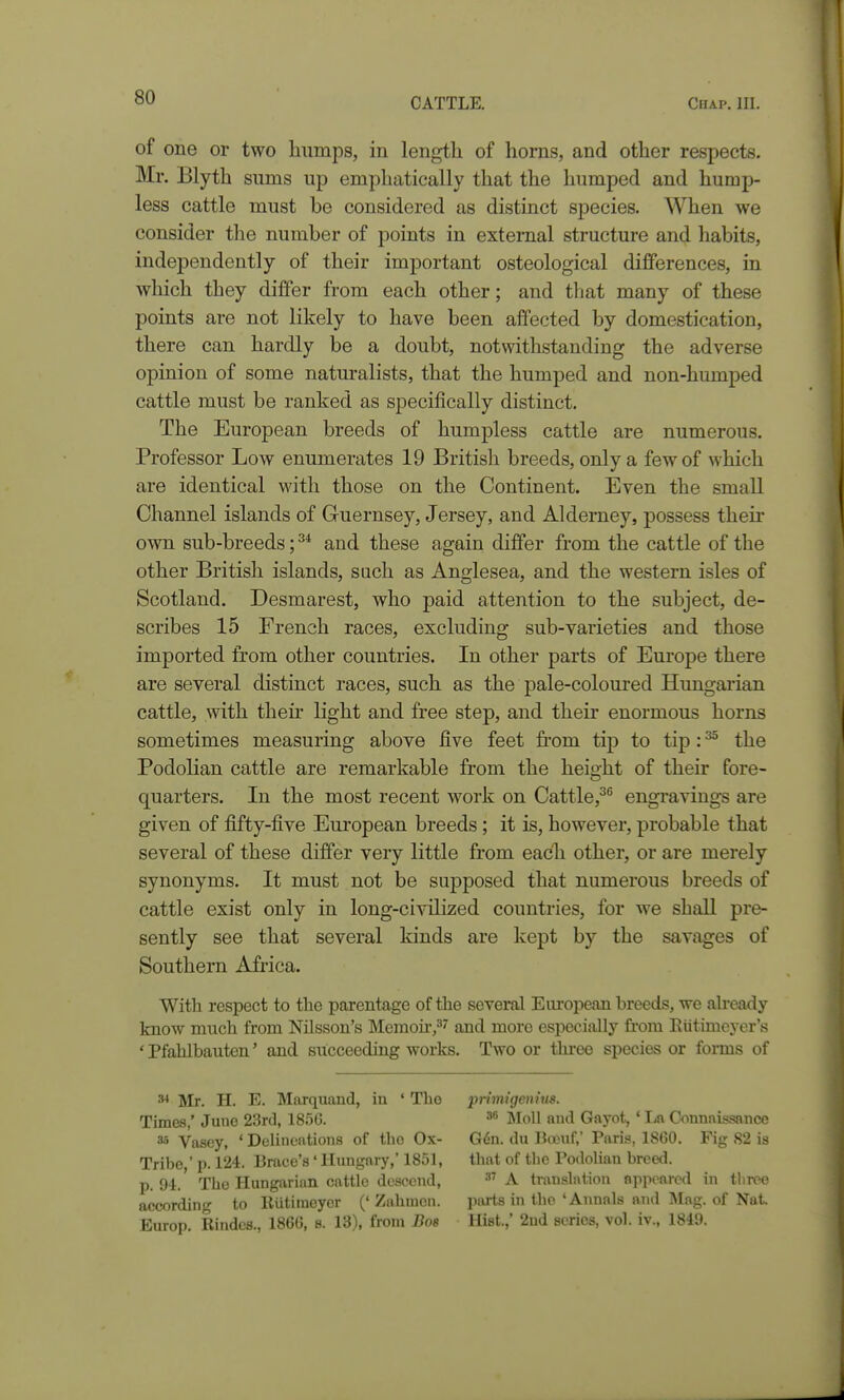 of one or two humps, in length of horns, and other respects. Mr. Blyth sums up emphatically that the humped and hump- less cattle must be considered as distinct species. When we consider the number of points in external structure and habits, independently of their important osteological differences, in which they differ from each other; and tliat many of these points are not likely to have been affected by domestication, there can hardly be a doubt, notwithstanding the adverse opinion of some natm-alists, that the humped and non-humped cattle must be ranked as specifically distinct. The European breeds of humpless cattle are numerous. Professor Low enumerates 19 British breeds, only a few of which are identical with those on the Continent. Even the small Channel islands of Guernsey, Jersey, and Alderney, possess their own sub-breeds;^* and these again differ from the cattle of the other British islands, sach as Anglesea, and the western isles of Scotland. Desmarest, who paid attention to the subject, de- scribes 15 French races, excluding sub-varieties and those imported from other countries. In other parts of Europe there are several distinct races, such as the pale-coloured Hungarian cattle, with their light and free step, and their enormous horns sometimes measuring above five feet fi-om tip to tip: ^ the Podolian cattle are remarkable from the height of their fore- quarters. In the most recent work on Cattle,^ engravings are given of fifty-five European breeds; it is, however, probable that several of these differ very little from each other, or are merely synonyms. It must not be supposed that numerous breeds of cattle exist only in long-civilized countries, for we shall pre- sently see that several kinds are kept by the savages of Southern Africa. With respect to tlie parentage of the several Eiu'opean breeds, we ah-eady know much from Nilsson's Mcraou*,^' and more especially from Eiitimeycr's * Pfahlbauten' and succeeding works. Two or thi-eo species or forms of ^ Mr. H. E. Marquaud, iu ' The pmnigentus. Timas,' June 23rcl, 185G. Moll ami Gayot, ' La C^^mlai!^sance 35 Vasey, ' Delineations of the Ox- G6n. du Banif, Paris, 1860. Fig 82 is Tribe ' p. 124. Brace's' Hungary,' 1851, that of the PodoUan breed, p. 94.' The Hungarian cattle descend, A translation appeared in tliree according to lliitiineyer (' Zahnien. parts in the 'Annals and Mag. of Nat. Europ. Rindes., 1866, s. 13), from Bos Hist.,' 2Dd scries, vol. iv., 1849.