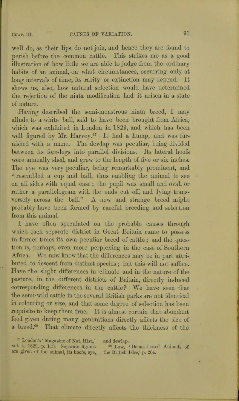 well do, as tlieir lips do not join, and lience thoy are found to perisli before the common cattle. This strikes me as a good illustration of how little we are able to judge from the ordinary- habits of an animal, on what circumstances, occurring only at long intervals of time, its rarity or extinction may depend. It shows us, also, how natural selection would have determined the rejection of the niata modification had it arisen in a state of nature. Having described the semi-monstrous niata breed, I may allude to a white bull, said to have been brought from Africa, which was exhibited in London in 1829, and which has been well figured by IMr. Harvey. It had a hump, and was fur- nished with a mane. The dewlap was peculiar, being divided between its fore-legs into parallel divisions. Its lateral hoofs were annually shed, and grew to the length of five or six inches. The eye was very peculiar, being remarkably prominent, and resembled a cup and ball, thus enabling the animal to see on, all sides with equal ease; the pupil was small and oval, or rather a parallelogram with the ends cut off, and lying trans- versely across the ball. A new and strange breed might probably have been formed by careful breeding and selection from this animal. I have often speculated on the probable causes through which each separate district in Great Britain came to possess in former times its own peculiar breed of cattle; and the ques- tion is, perhaps, even more perplexing in the case of Southern Africa. AVe now know that the differences may be in part attri- buted to descent from distinct species ; but this will not suffice. Have the slight differences in climate and in the nature of the pasture, in the different districts of Britain, directly induced corresponding differences in the cattle? We have seen that the semi-wild cattle in the several British parks are not identical in colouring or size, and that some degree of selection has been requisite to keep them true. It is almost certain that abundant food given during many generations directly alfects the size of a breed.^3 That climate directly affects the tliickness of the  Loudon's ' Magazine of Nat. Hist.,' and dewlap, vol. !., 1829, p. 113. Separate figures Low, 'Domesticated Animals of are given of the animal, its hoofs, eye, the British Isles,' p. 264.