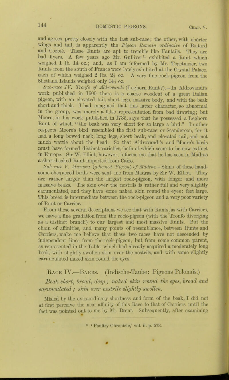 * 144 DOMESTIC PIGEONS. Chap. V. and agrees pretty closely with tlie last sub-race; the other, with shorter wings and tail, is apparently the Pigeon Bomain ordinaire of Boitard and Corbie. These Etints are apt to tremble like Fantails. They are bad flyers. A few years ago Mr. Gulhver exhibited a Etmt which w^eighed 1 lb. 14 oz.; and, as I am informed by Mx. Tegetmeier, two Eunts from the south of France were lately exhibited at the Crystal Palace, each of which weighed 2 lbs. 2^ oz. A very fine rock-pigeon from the Shetland Islands weighed only 142 oz. Sub-race IV. Tronfo </^ZcZrowmt^i (Leghorn Eunt ?).~In Aldrovandi's work published in 1600 there is a coarse woodcut of a gi-eat ItaUau pigeon, with an elevated tail, short legs, massive body, and with the beak short and thick. I had imagined that this latter character, so abnormal in the group, was merely a false representation from bad drawing; but Moore, in his work published in 1735, says that he possessed a Leghorn Eunt of which  the beak was very short for so large a bu-d. In other respects Moore's bird resembled the fii-st sub-race or Scanderoon, for it had a long bowed neck, long legs, short beak, and elevated tail, and not much wattle about the head. So that Aldi'ovandi's and Moore's birds must have formed distinct varieties, both of which seem to be now extinct in Europe. Sir W. Elliot, however, informs me that he has seen in Madras a short-beaked Eunt imported from Cairo. Suh-race V. Murassa (adorned Figeon) of Madras.—Skins of these hand- some chequered bii'ds were sent me from Madi'as by Sir W. Elliot. They are rather lai'ger than the largest rock-pigeon, with longer and more massive beaks. The skin over the nosti-ils is rather full and very shghtly carunculated, and they have some naked skin round the eyes : feet large. This breed is intermediate between the rock-pigeon and a very poor variety of Eunt or Carrier. From these several descriiDtions we see that with Eunts, as with Carriers, we have a fine gradation from the rock-pigeon (with the 'Tronfo diverging as a distinct branch) to oui- largest and most massive Eunts. But the chain of affinities, and many points of resemblance, between Eunts and Carriers, make me beheve that these two races have not descended by independent Lines from the rock-pigeon, but from some common parent, as represented in the Table, which had already acquired a moderately long beak, with slightly swollen skin over the nostrils, and with some shghtly carunculated naked sldn round the eyes. Kace IV.—Baebs. (ludische-Taube: Pigeons Polonais.) Beak slioi't, broad, deej? ; naked skin round the eyes, broad and carunculated; skin over nostrils slightly swollen. INIisled by the extraordinary shortness and form of the beak, I did not at first perceive the near affinity of this Eacc to that of Carriers until the fact was pointed out to me by ]\Ir. Brent. Subsequently, after examining 1' ' Poultry Obronicle,' vol. ii. p. 573. •